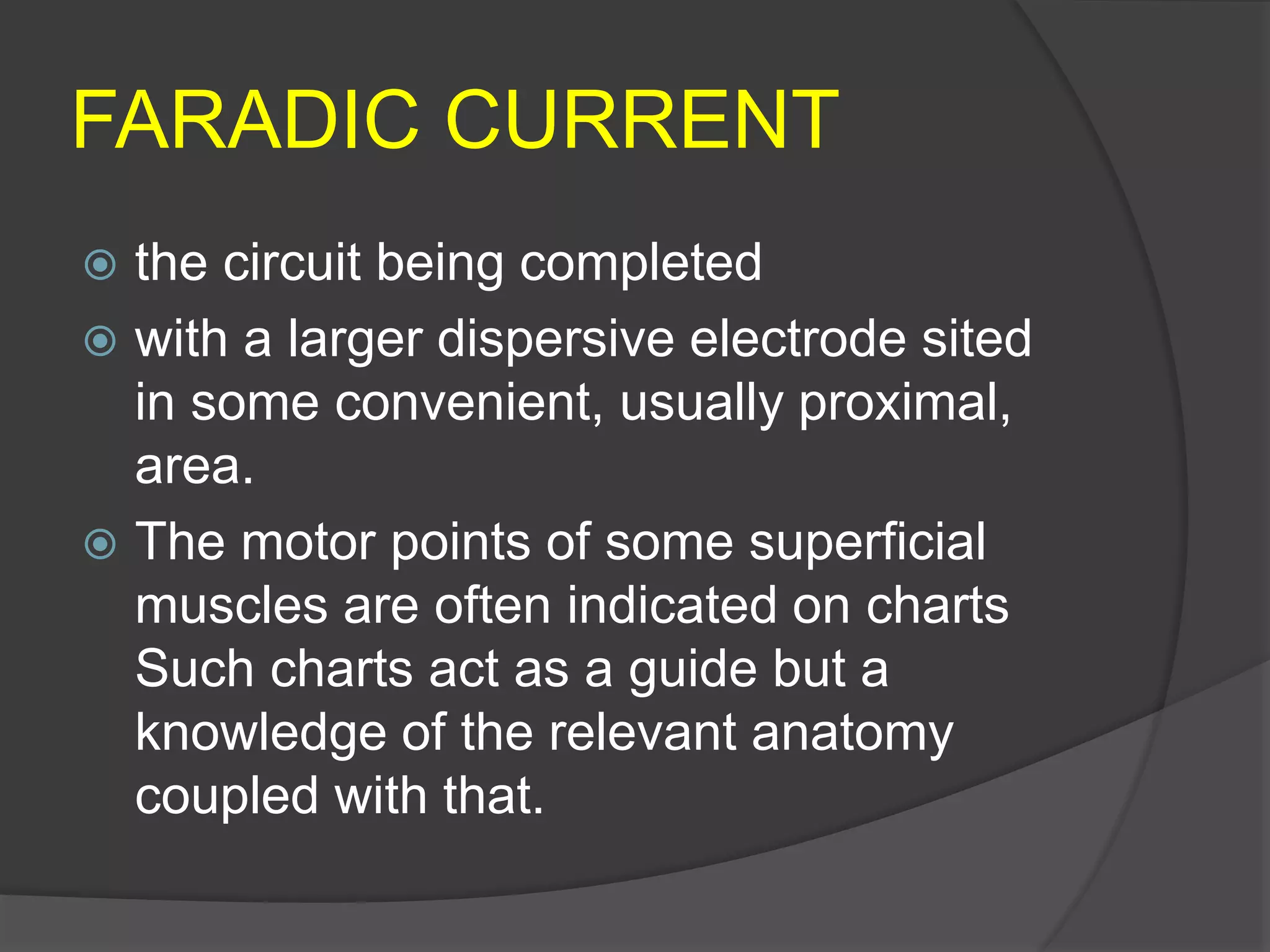 FARADIC CURRENT
 the circuit being completed
 with a larger dispersive electrode sited
in some convenient, usually proximal,
area.
 The motor points of some superficial
muscles are often indicated on charts
Such charts act as a guide but a
knowledge of the relevant anatomy
coupled with that.
 