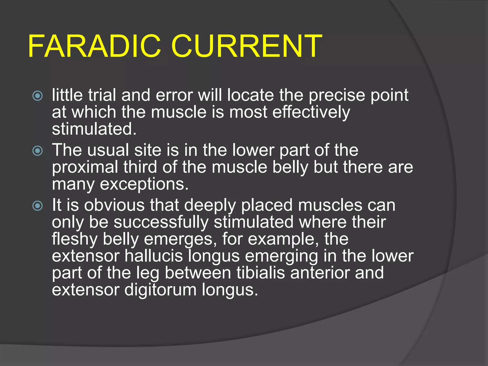 FARADIC CURRENT
 little trial and error will locate the precise point
at which the muscle is most effectively
stimulated.
 The usual site is in the lower part of the
proximal third of the muscle belly but there are
many exceptions.
 It is obvious that deeply placed muscles can
only be successfully stimulated where their
fleshy belly emerges, for example, the
extensor hallucis longus emerging in the lower
part of the leg between tibialis anterior and
extensor digitorum longus.
 