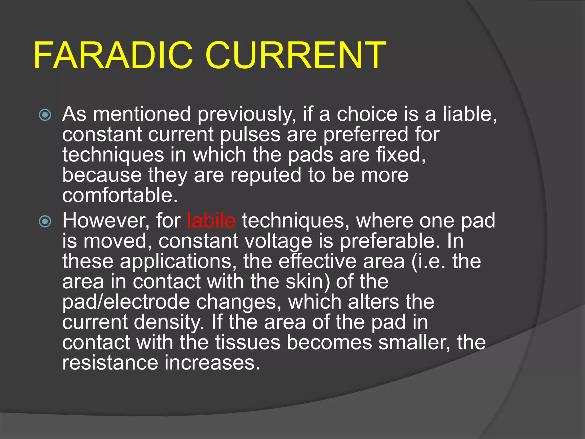 FARADIC CURRENT
 As mentioned previously, if a choice is a liable,
constant current pulses are preferred for
techniques in which the pads are fixed,
because they are reputed to be more
comfortable.
 However, for labile techniques, where one pad
is moved, constant voltage is preferable. In
these applications, the effective area (i.e. the
area in contact with the skin) of the
pad/electrode changes, which alters the
current density. If the area of the pad in
contact with the tissues becomes smaller, the
resistance increases.
 