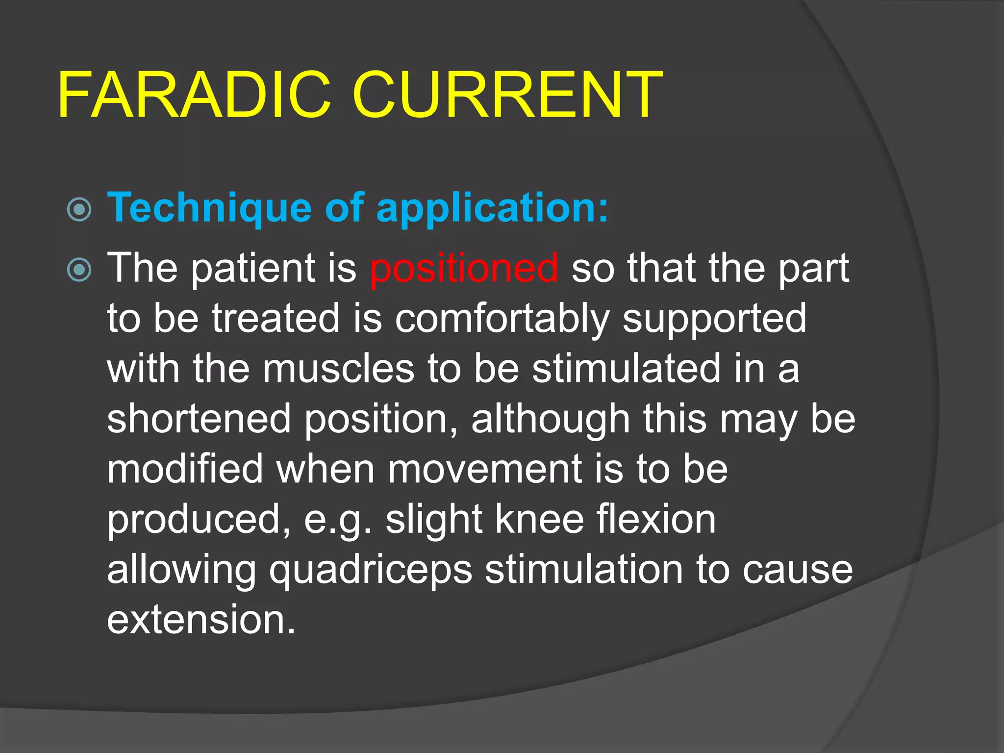 FARADIC CURRENT
 Technique of application:
 The patient is positioned so that the part
to be treated is comfortably supported
with the muscles to be stimulated in a
shortened position, although this may be
modified when movement is to be
produced, e.g. slight knee flexion
allowing quadriceps stimulation to cause
extension.
 