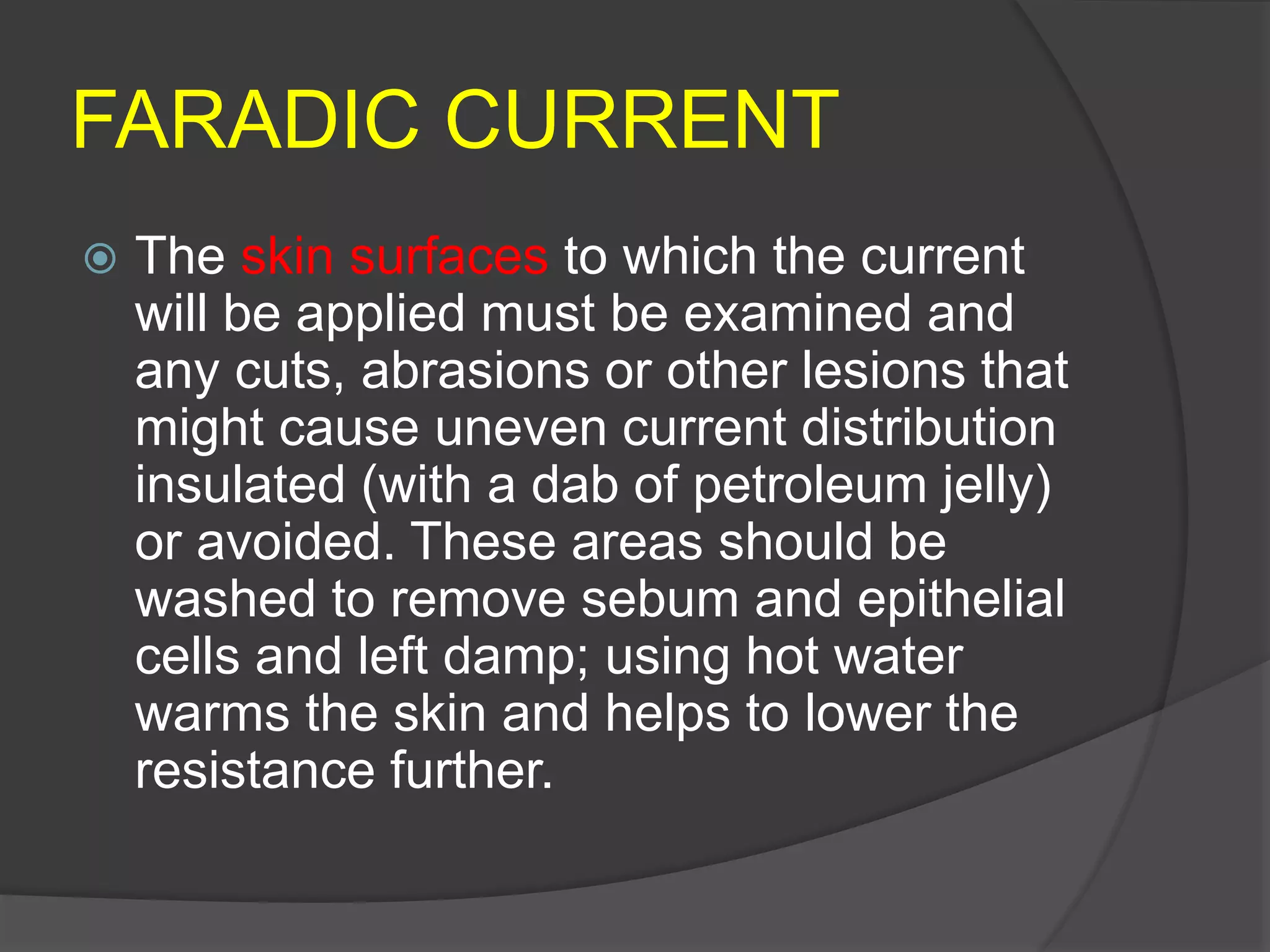 FARADIC CURRENT
 The skin surfaces to which the current
will be applied must be examined and
any cuts, abrasions or other lesions that
might cause uneven current distribution
insulated (with a dab of petroleum jelly)
or avoided. These areas should be
washed to remove sebum and epithelial
cells and left damp; using hot water
warms the skin and helps to lower the
resistance further.
 