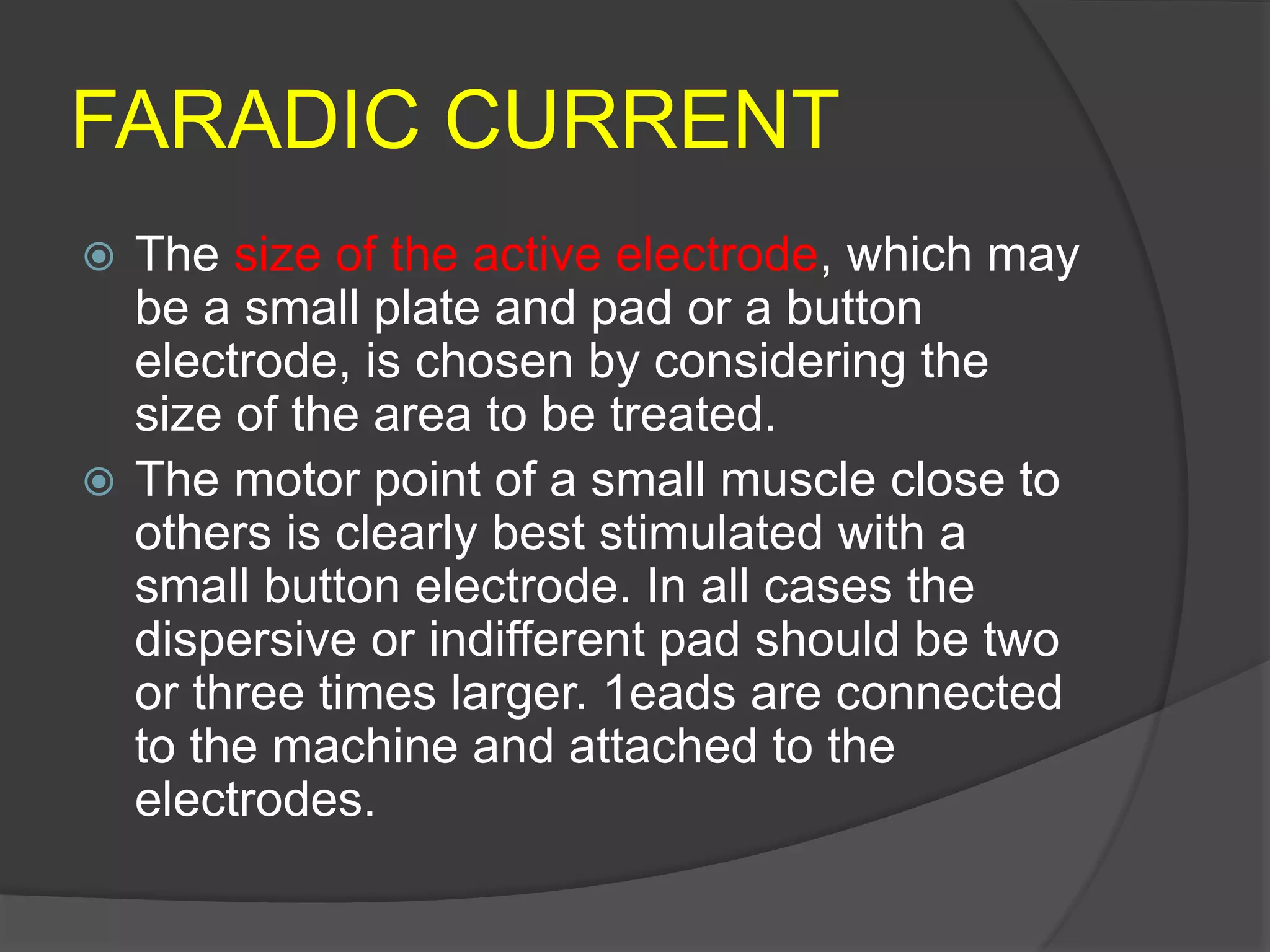 FARADIC CURRENT
 The size of the active electrode, which may
be a small plate and pad or a button
electrode, is chosen by considering the
size of the area to be treated.
 The motor point of a small muscle close to
others is clearly best stimulated with a
small button electrode. In all cases the
dispersive or indifferent pad should be two
or three times larger. 1eads are connected
to the machine and attached to the
electrodes.
 