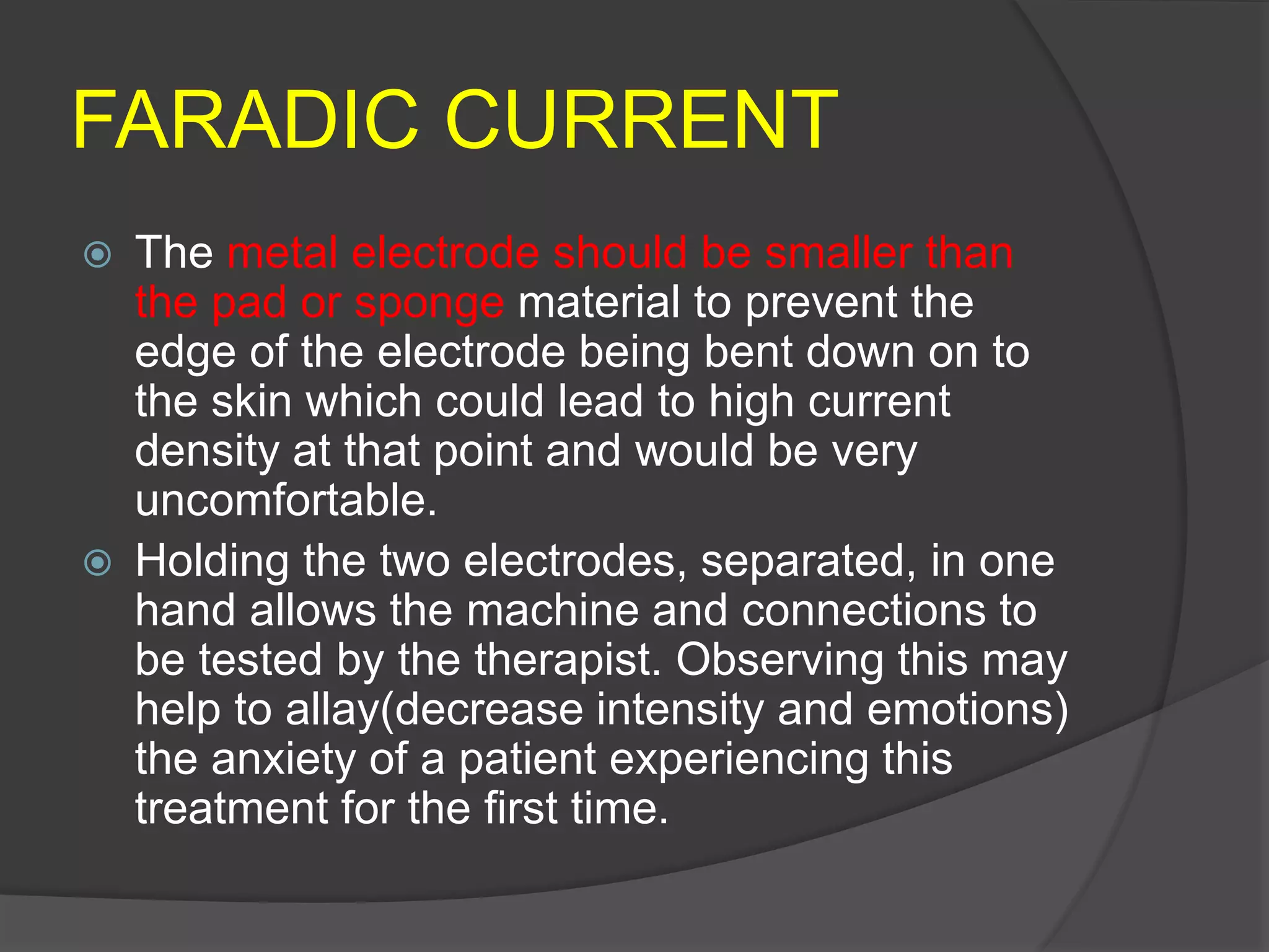 FARADIC CURRENT
 The metal electrode should be smaller than
the pad or sponge material to prevent the
edge of the electrode being bent down on to
the skin which could lead to high current
density at that point and would be very
uncomfortable.
 Holding the two electrodes, separated, in one
hand allows the machine and connections to
be tested by the therapist. Observing this may
help to allay(decrease intensity and emotions)
the anxiety of a patient experiencing this
treatment for the first time.
 