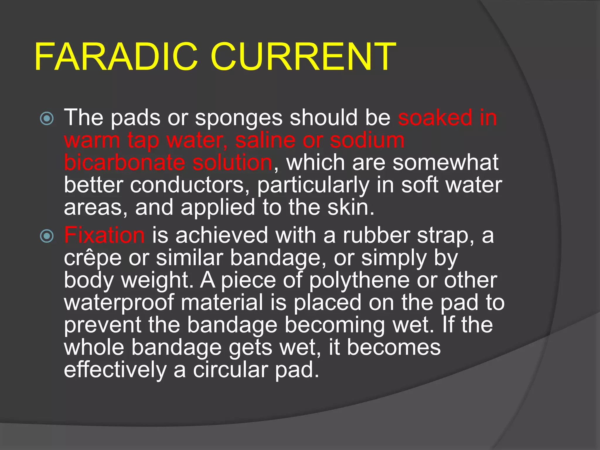 FARADIC CURRENT
 The pads or sponges should be soaked in
warm tap water, saline or sodium
bicarbonate solution, which are somewhat
better conductors, particularly in soft water
areas, and applied to the skin.
 Fixation is achieved with a rubber strap, a
crêpe or similar bandage, or simply by
body weight. A piece of polythene or other
waterproof material is placed on the pad to
prevent the bandage becoming wet. If the
whole bandage gets wet, it becomes
effectively a circular pad.
 