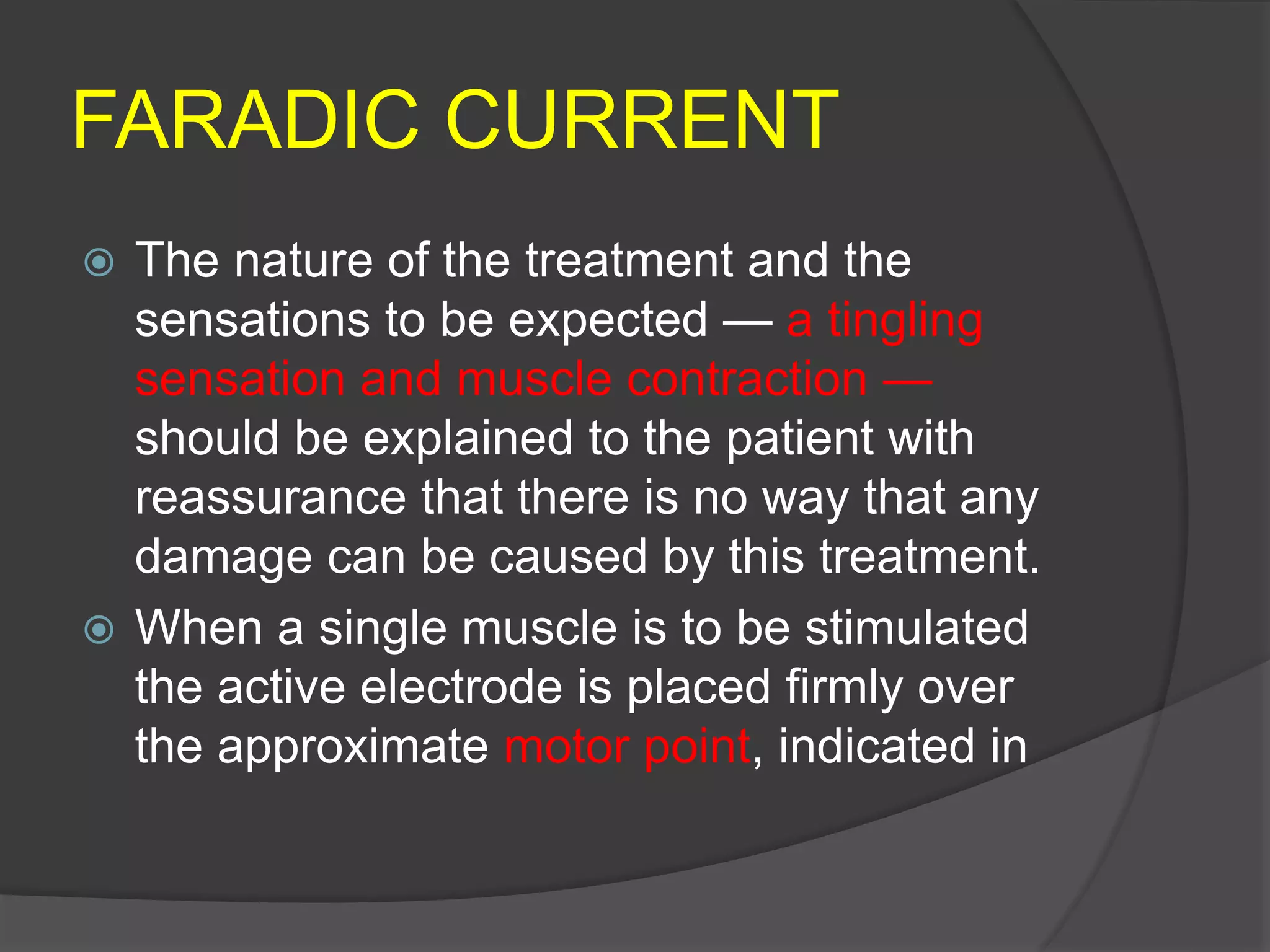FARADIC CURRENT
 The nature of the treatment and the
sensations to be expected — a tingling
sensation and muscle contraction —
should be explained to the patient with
reassurance that there is no way that any
damage can be caused by this treatment.
 When a single muscle is to be stimulated
the active electrode is placed firmly over
the approximate motor point, indicated in
 