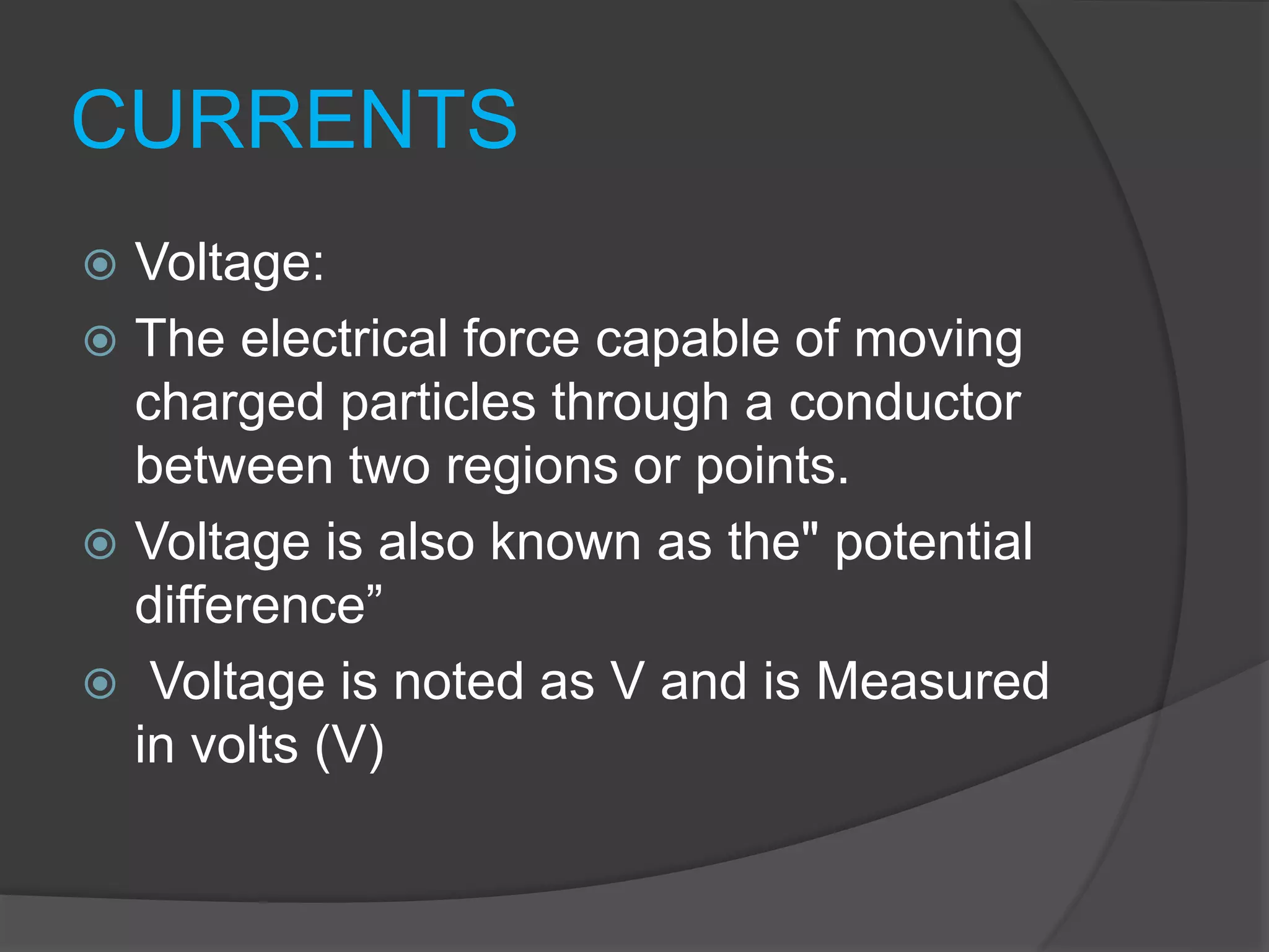 CURRENTS
 Voltage:
 The electrical force capable of moving
charged particles through a conductor
between two regions or points.
 Voltage is also known as the" potential
difference”
 Voltage is noted as V and is Measured
in volts (V)
 