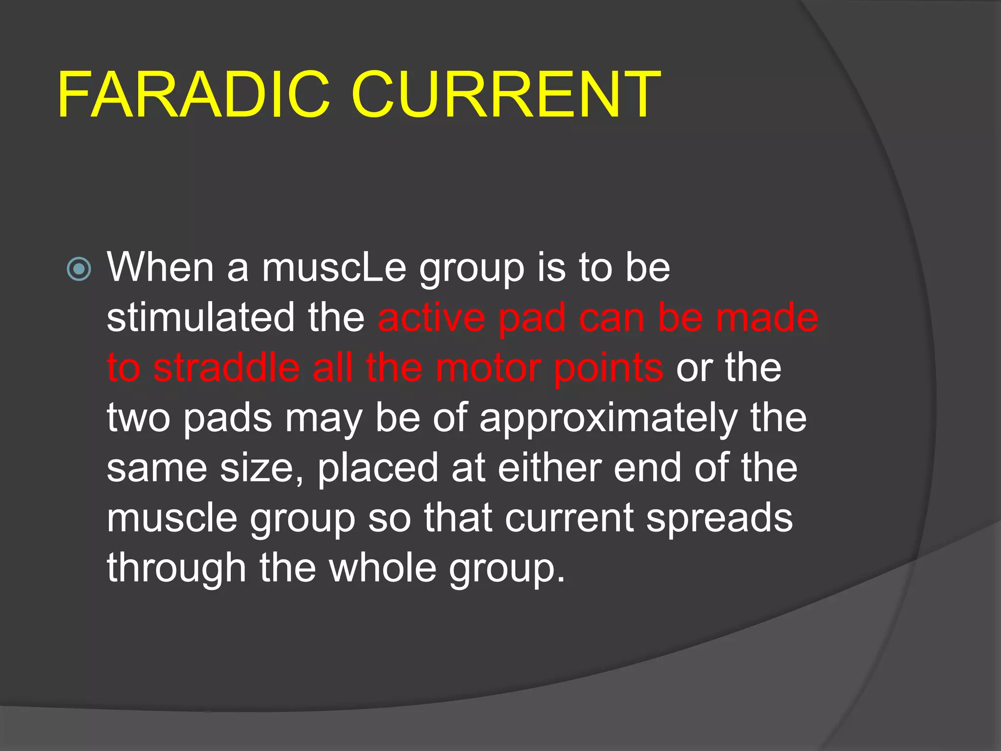 FARADIC CURRENT
 When a muscLe group is to be
stimulated the active pad can be made
to straddle all the motor points or the
two pads may be of approximately the
same size, placed at either end of the
muscle group so that current spreads
through the whole group.
 