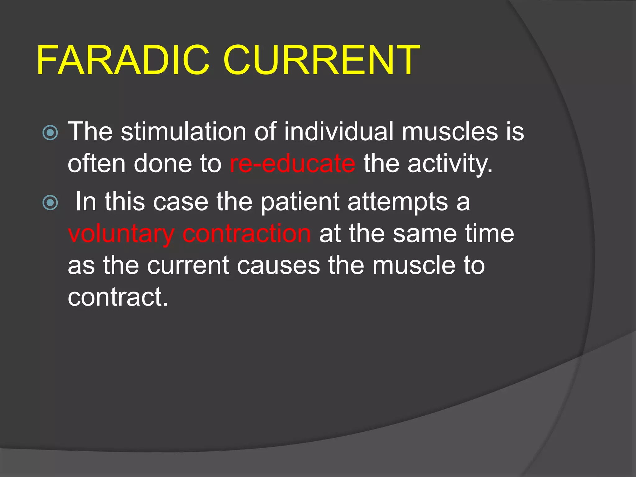 FARADIC CURRENT
 The stimulation of individual muscles is
often done to re-educate the activity.
 In this case the patient attempts a
voluntary contraction at the same time
as the current causes the muscle to
contract.
 