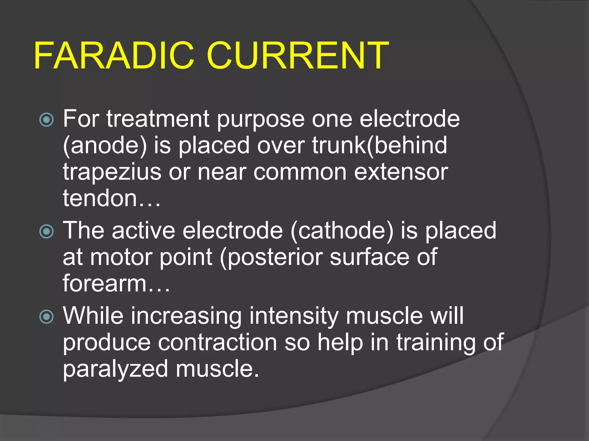 FARADIC CURRENT
 For treatment purpose one electrode
(anode) is placed over trunk(behind
trapezius or near common extensor
tendon…
 The active electrode (cathode) is placed
at motor point (posterior surface of
forearm…
 While increasing intensity muscle will
produce contraction so help in training of
paralyzed muscle.
 