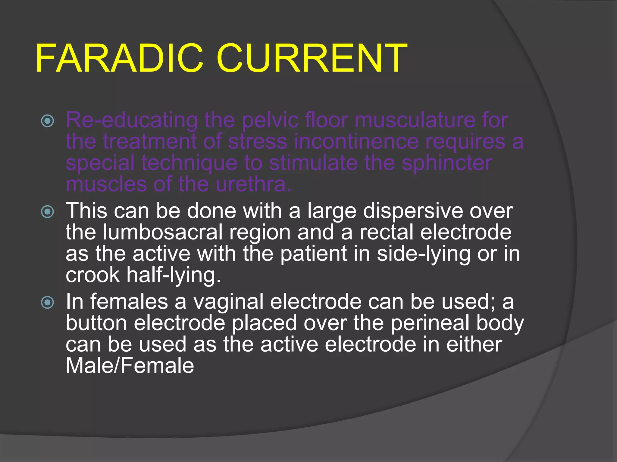 FARADIC CURRENT
 Re-educating the pelvic floor musculature for
the treatment of stress incontinence requires a
special technique to stimulate the sphincter
muscles of the urethra.
 This can be done with a large dispersive over
the lumbosacral region and a rectal electrode
as the active with the patient in side-lying or in
crook half-lying.
 In females a vaginal electrode can be used; a
button electrode placed over the perineal body
can be used as the active electrode in either
Male/Female
 