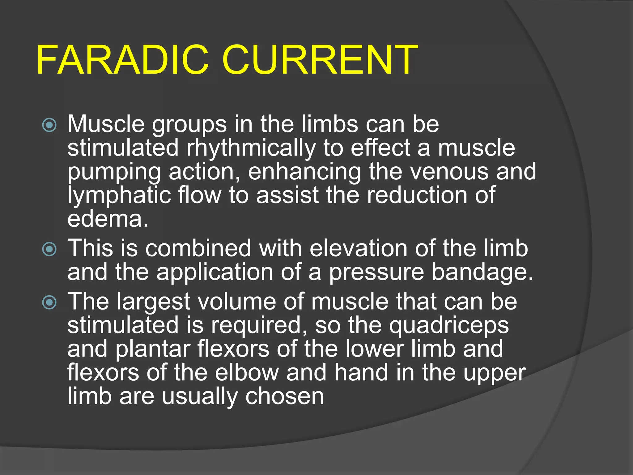 FARADIC CURRENT
 Muscle groups in the limbs can be
stimulated rhythmically to effect a muscle
pumping action, enhancing the venous and
lymphatic flow to assist the reduction of
edema.
 This is combined with elevation of the limb
and the application of a pressure bandage.
 The largest volume of muscle that can be
stimulated is required, so the quadriceps
and plantar flexors of the lower limb and
flexors of the elbow and hand in the upper
limb are usually chosen
 