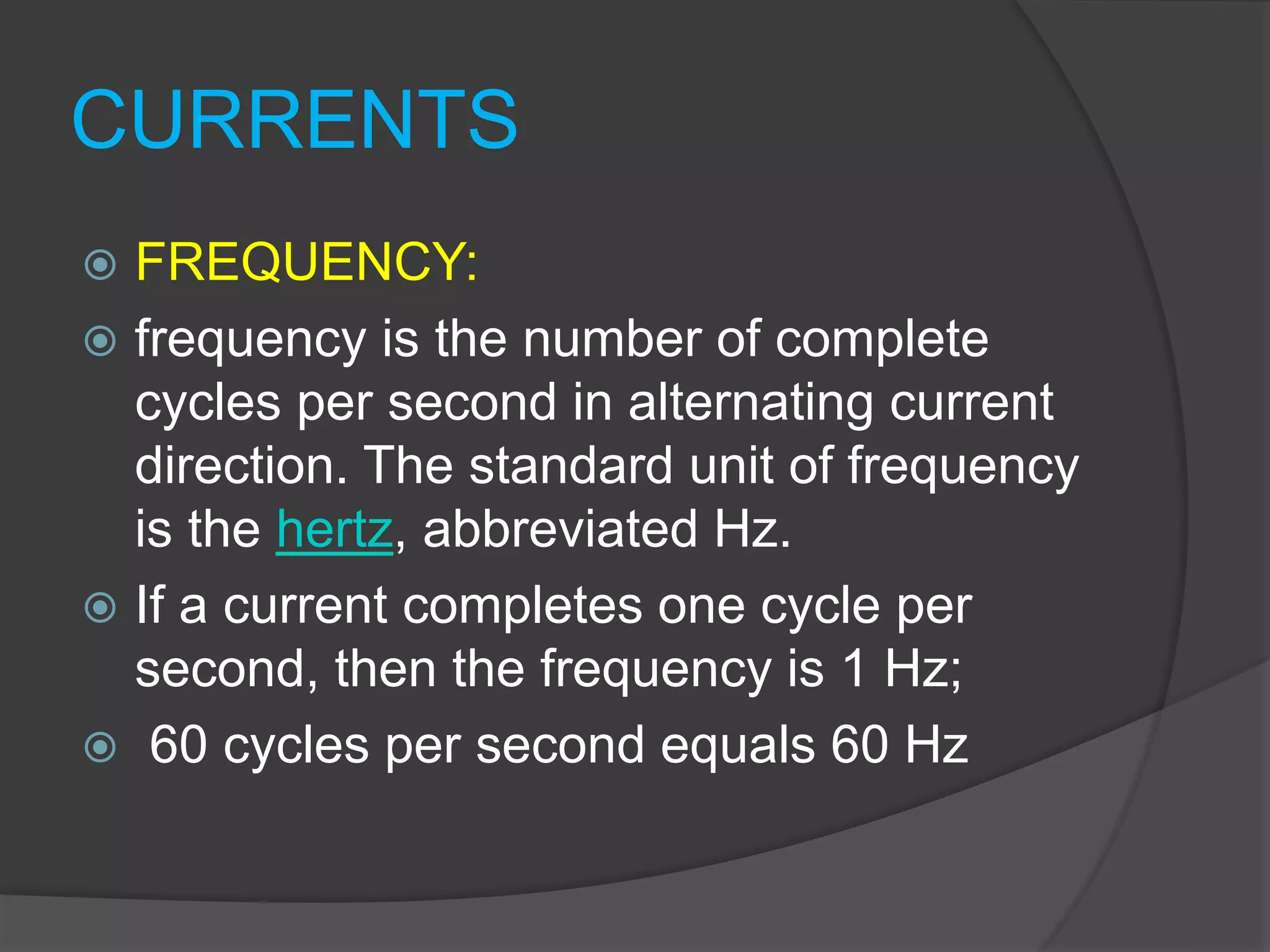 CURRENTS
 FREQUENCY:
 frequency is the number of complete
cycles per second in alternating current
direction. The standard unit of frequency
is the hertz, abbreviated Hz.
 If a current completes one cycle per
second, then the frequency is 1 Hz;
 60 cycles per second equals 60 Hz
 