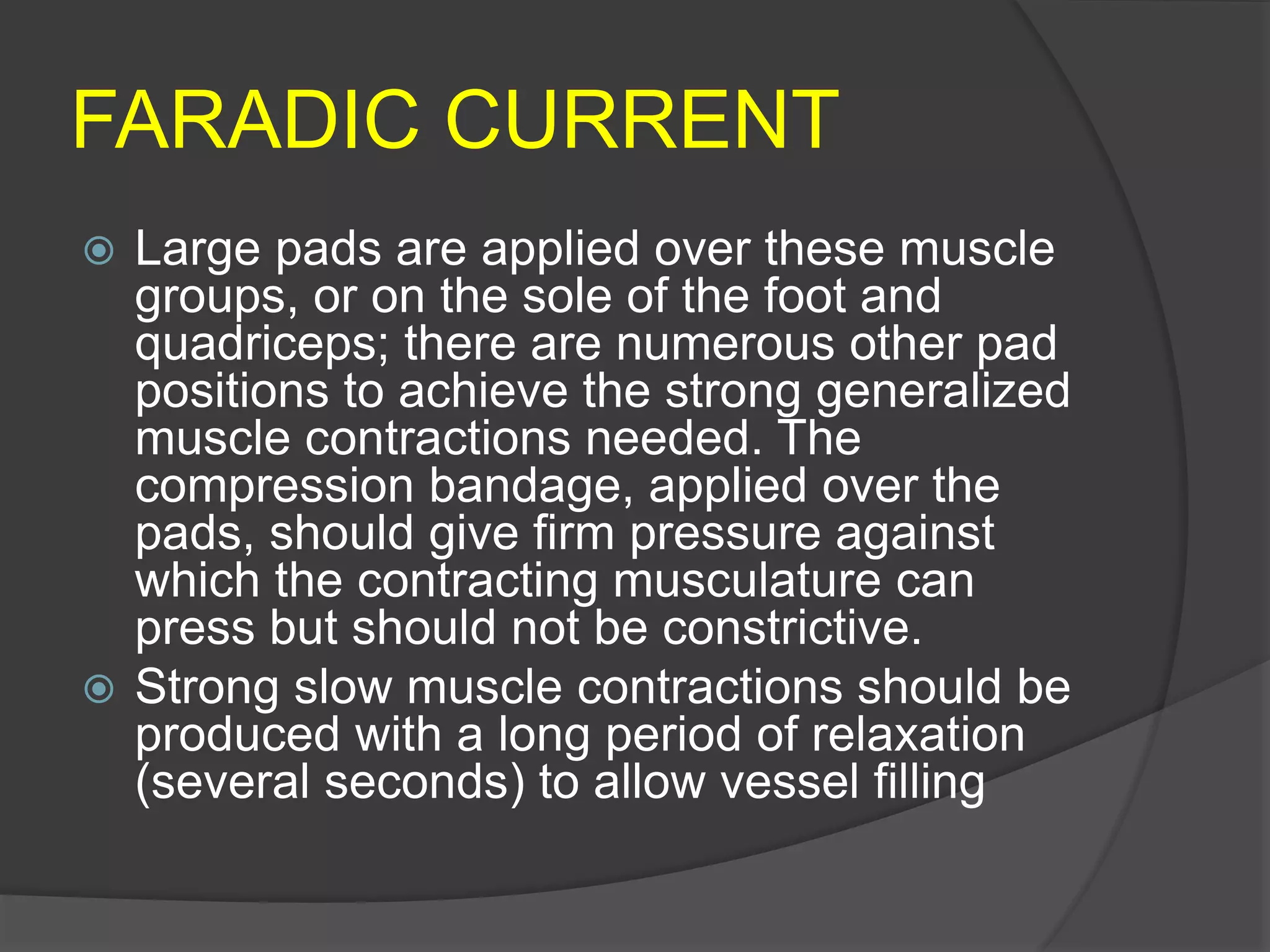 FARADIC CURRENT
 Large pads are applied over these muscle
groups, or on the sole of the foot and
quadriceps; there are numerous other pad
positions to achieve the strong generalized
muscle contractions needed. The
compression bandage, applied over the
pads, should give firm pressure against
which the contracting musculature can
press but should not be constrictive.
 Strong slow muscle contractions should be
produced with a long period of relaxation
(several seconds) to allow vessel filling
 