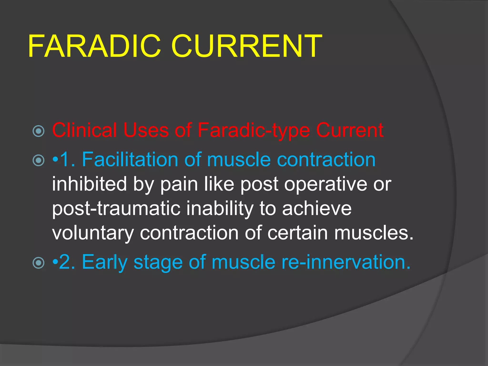 FARADIC CURRENT
 Clinical Uses of Faradic-type Current
 •1. Facilitation of muscle contraction
inhibited by pain like post operative or
post-traumatic inability to achieve
voluntary contraction of certain muscles.
 •2. Early stage of muscle re-innervation.
 