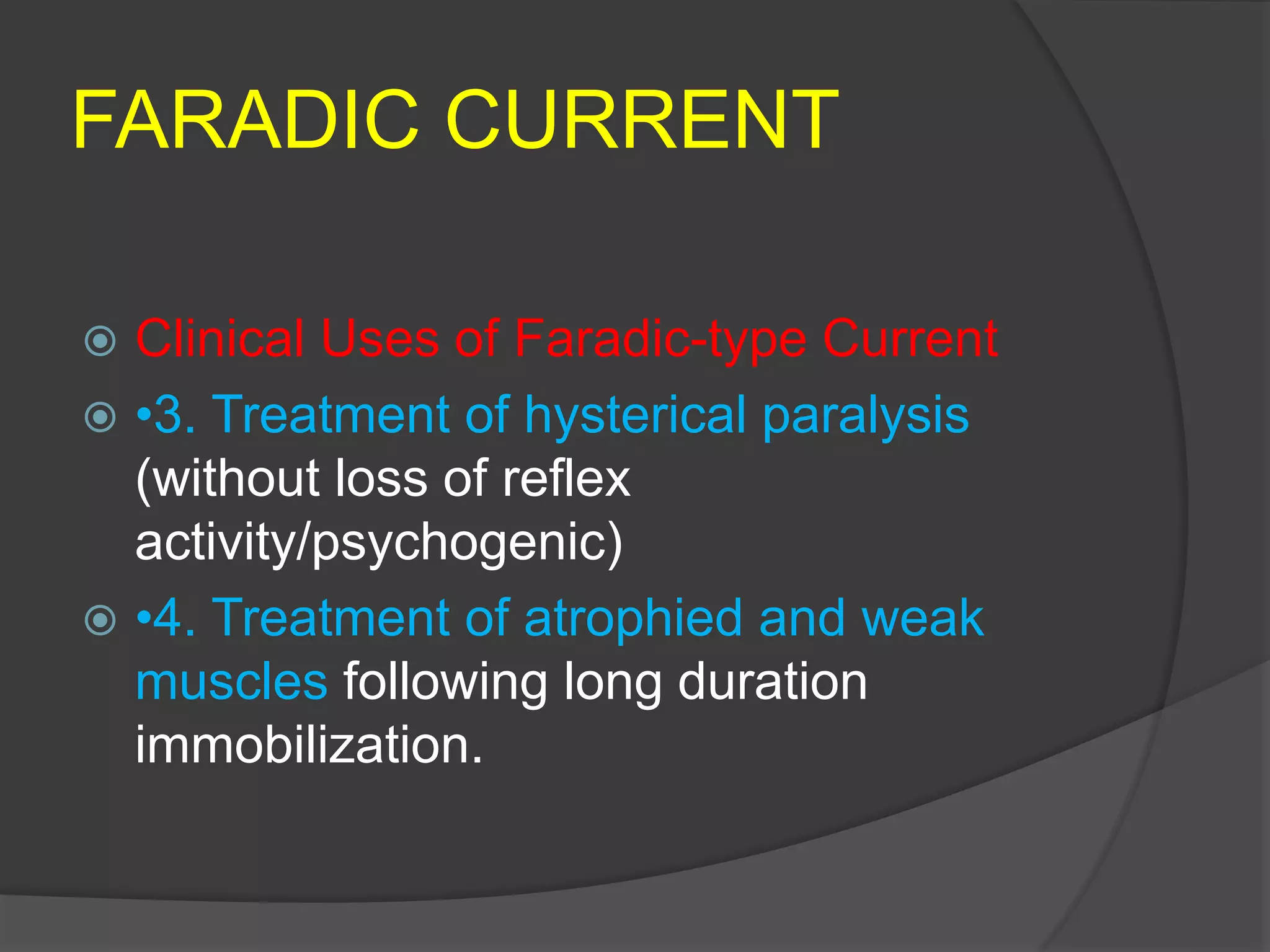 FARADIC CURRENT
 Clinical Uses of Faradic-type Current
 •3. Treatment of hysterical paralysis
(without loss of reflex
activity/psychogenic)
 •4. Treatment of atrophied and weak
muscles following long duration
immobilization.
 