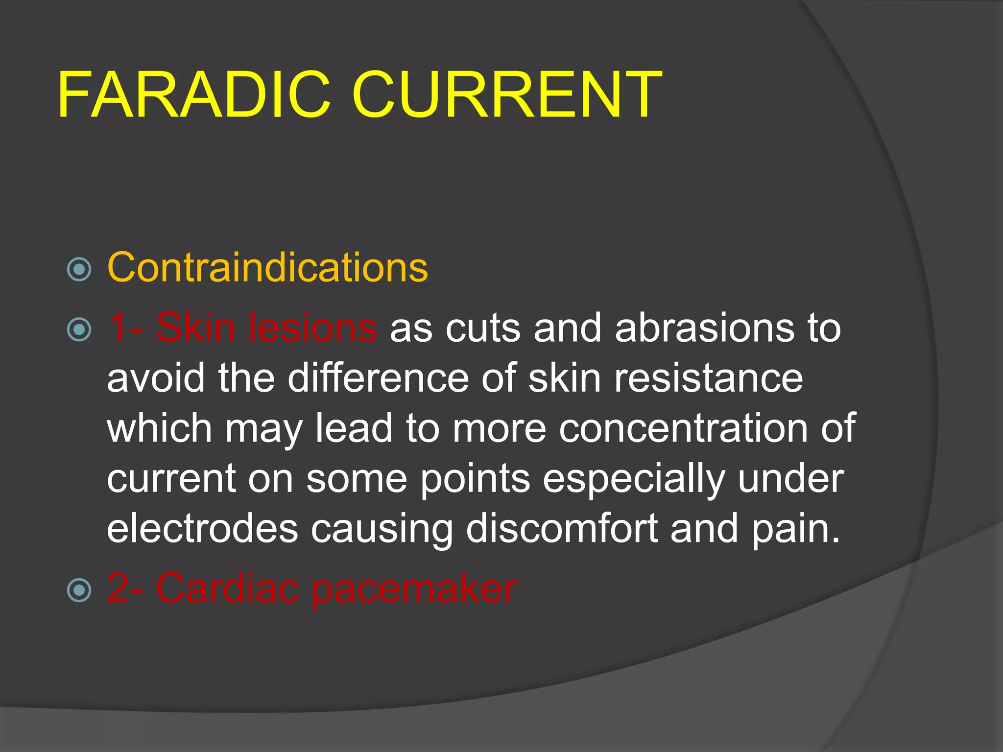 FARADIC CURRENT
 Contraindications
 1- Skin lesions as cuts and abrasions to
avoid the difference of skin resistance
which may lead to more concentration of
current on some points especially under
electrodes causing discomfort and pain.
 2- Cardiac pacemaker
 