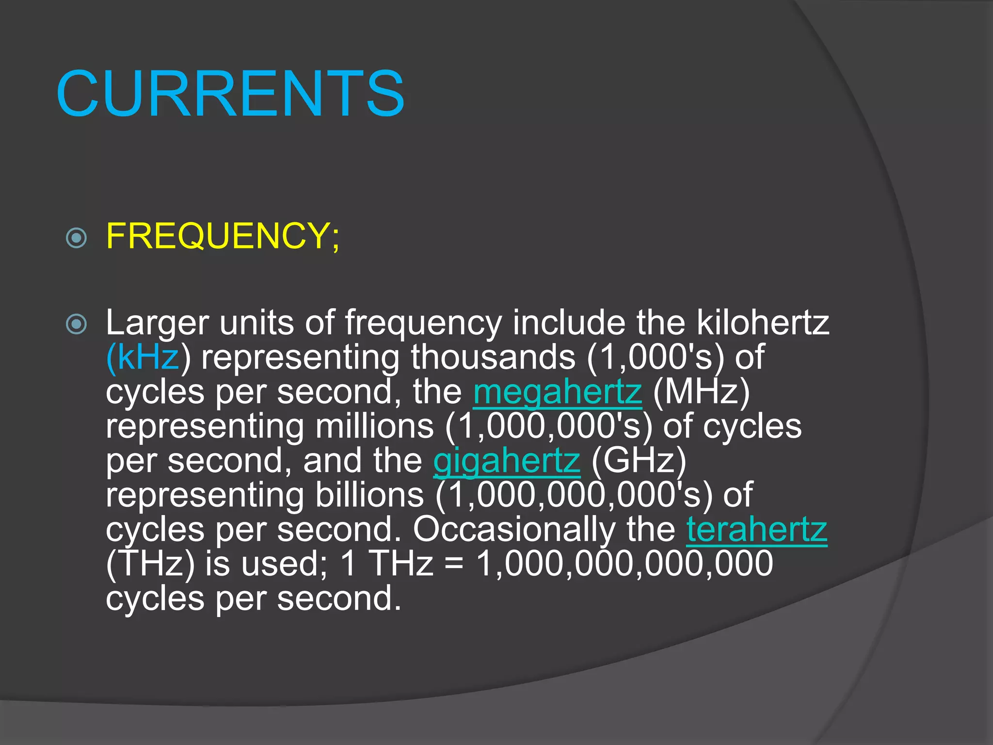 CURRENTS
 FREQUENCY;
 Larger units of frequency include the kilohertz
(kHz) representing thousands (1,000's) of
cycles per second, the megahertz (MHz)
representing millions (1,000,000's) of cycles
per second, and the gigahertz (GHz)
representing billions (1,000,000,000's) of
cycles per second. Occasionally the terahertz
(THz) is used; 1 THz = 1,000,000,000,000
cycles per second.
 
