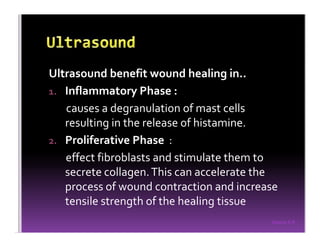 Sreeraj S R
Ultrasound benefit wound healing in..
1. Inflammatory Phase :
causes a degranulation of mast cells
resulting in the release of histamine.
2. Proliferative Phase :
effect fibroblasts and stimulate them to
secrete collagen.This can accelerate the
process of wound contraction and increase
tensile strength of the healing tissue
 