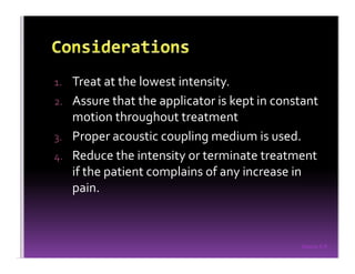 Sreeraj S R
1. Treat at the lowest intensity.
2. Assure that the applicator is kept in constant
motion throughout treatment
3. Proper acoustic coupling medium is used.
4. Reduce the intensity or terminate treatment
if the patient complains of any increase in
pain.
 