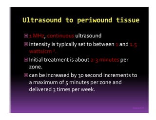 Sreeraj S R
1 MHz, continuous ultrasound
intensity is typically set to between 1 and 1.5
watts/cm 2.
Initial treatment is about 2-3 minutes per
zone.
can be increased by 30 second increments to
a maximum of 5 minutes per zone and
delivered 3 times per week.
 