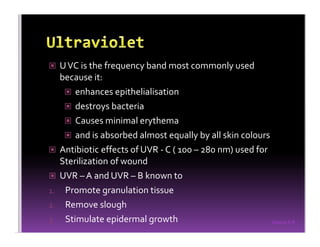 Sreeraj S R
UVC is the frequency band most commonly used
because it:
enhances epithelialisation
destroys bacteria
Causes minimal erythema
and is absorbed almost equally by all skin colours
Antibiotic effects of UVR - C ( 100 – 280 nm) used for
Sterilization of wound
UVR – A and UVR – B known to
1. Promote granulation tissue
2. Remove slough
3. Stimulate epidermal growth
 