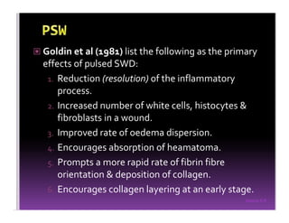 Sreeraj S R
Goldin et al (1981) list the following as the primary
effects of pulsed SWD:
1. Reduction (resolution) of the inflammatory
process.
2. Increased number of white cells, histocytes &
fibroblasts in a wound.
3. Improved rate of oedema dispersion.
4. Encourages absorption of heamatoma.
5. Prompts a more rapid rate of fibrin fibre
orientation & deposition of collagen.
6. Encourages collagen layering at an early stage.
 