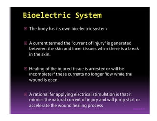 Sreeraj S R
The body has its own bioelectric system
A current termed the "current of injury" is generated
between the skin and inner tissues when there is a break
in the skin.
Healing of the injured tissue is arrested or will be
incomplete if these currents no longer flow while the
wound is open.
A rational for applying electrical stimulation is that it
mimics the natural current of injury and will jump start or
accelerate the wound healing process
 