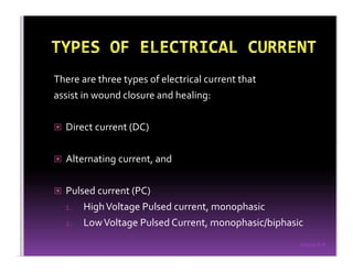 Sreeraj S R
There are three types of electrical current that
assist in wound closure and healing:
Direct current (DC)
Alternating current, and
Pulsed current (PC)
1. HighVoltage Pulsed current, monophasic
2. LowVoltage Pulsed Current, monophasic/biphasic
 