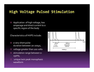 Application of high voltage, low
amperage and direct current to a
specific region of the body
Characteristics of HVPS include:
a very short pulse
duration between 20-200µs,
voltage greater than 100 volts
stimulation range between 0-
150Hz,
unique twin peak monophasic
waveform
 