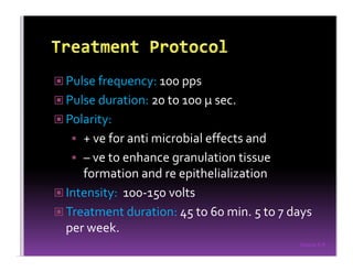 Sreeraj S R
Pulse frequency: 100 pps
Pulse duration: 20 to 100 µ sec.
Polarity:
+ ve for anti microbial effects and
– ve to enhance granulation tissue
formation and re epithelialization
Intensity: 100-150 volts
Treatment duration: 45 to 60 min. 5 to 7 days
per week.
 