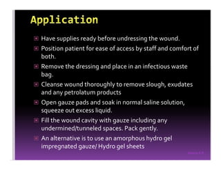 Sreeraj S R
Have supplies ready before undressing the wound.
Position patient for ease of access by staff and comfort of
both.
Remove the dressing and place in an infectious waste
bag.
Cleanse wound thoroughly to remove slough, exudates
and any petrolatum products
Open gauze pads and soak in normal saline solution,
squeeze out excess liquid.
Fill the wound cavity with gauze including any
undermined/tunneled spaces. Pack gently.
An alternative is to use an amorphous hydro gel
impregnated gauze/ Hydro gel sheets
 