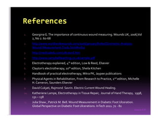 Sreeraj S R
1. Georgina G.The importance of continuous wound measuring. Wounds UK, 2006,Vol
2, No 2. 60-68
2. http://www.worldwidewounds.com/2006/january/Fette/Clinimetric-Analysis-
Wound-Measurement-Tools.html#ref10
3. http://medicaledu.com/ultrasnd.htm
4. http://www.campbellteaching.co.uk/sample.pdf
5. Electrotherapy explained, 4th edition, Low & Reed, Elsevier
6. Clayton’s electrotherapy, 10th edition, Sheila Kitchen
7. Handbook of practical electrotherapy, Mitra PK, Jaypee publications
8. Physical Agents in Rehabilitation, From Research to Practice, 2nd edition, Michelle
H. Cameron, Saunders Elsevier
9. David Cukjati, Rajmond Savrin. Electric Current Wound Healing.
10. Katheriene Lampe, Electrotherapy inTissue Repair, Journal of HandTherapy, 1998,
131 – 138
11. Julia Shaw , Patrick M. Bell. Wound Measurement in Diabetic Foot Ulceration.
Global Perspective on Diabetic Foot Ulcerations. InTech 2011. 72 - 82
 