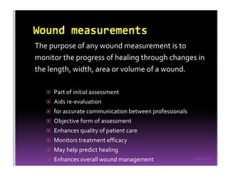 Sreeraj S R
The purpose of any wound measurement is to
monitor the progress of healing through changes in
the length, width, area or volume of a wound.
Part of initial assessment
Aids re-evaluation
for accurate communication between professionals
Objective form of assessment
Enhances quality of patient care
Monitors treatment efficacy
May help predict healing
Enhances overall wound management
 