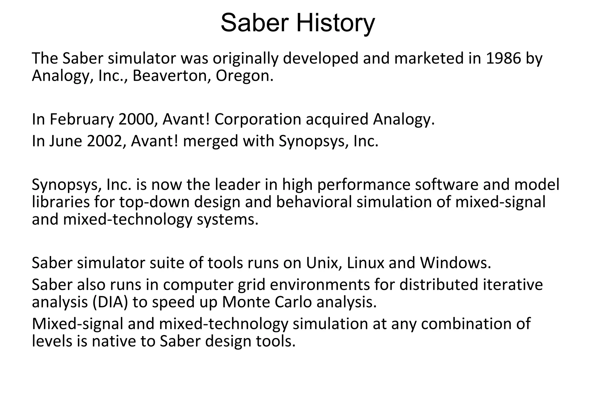 Saber History The Saber simulator was originally developed and marketed in 1986 by Analogy, Inc., Beaverton, Oregon.  In February 2000, Avant! Corporation acquired Analogy.  In June 2002, Avant! merged with Synopsys, Inc.  Synopsys, Inc. is now the leader in high performance software and model libraries for top-down design and behavioral simulation of mixed-signal and mixed-technology systems. Saber simulator suite of tools runs on Unix, Linux and Windows. Saber also runs in computer grid environments for distributed iterative analysis (DIA) to speed up Monte Carlo analysis.  Mixed-signal and mixed-technology simulation at any combination of levels is native to Saber design tools. 