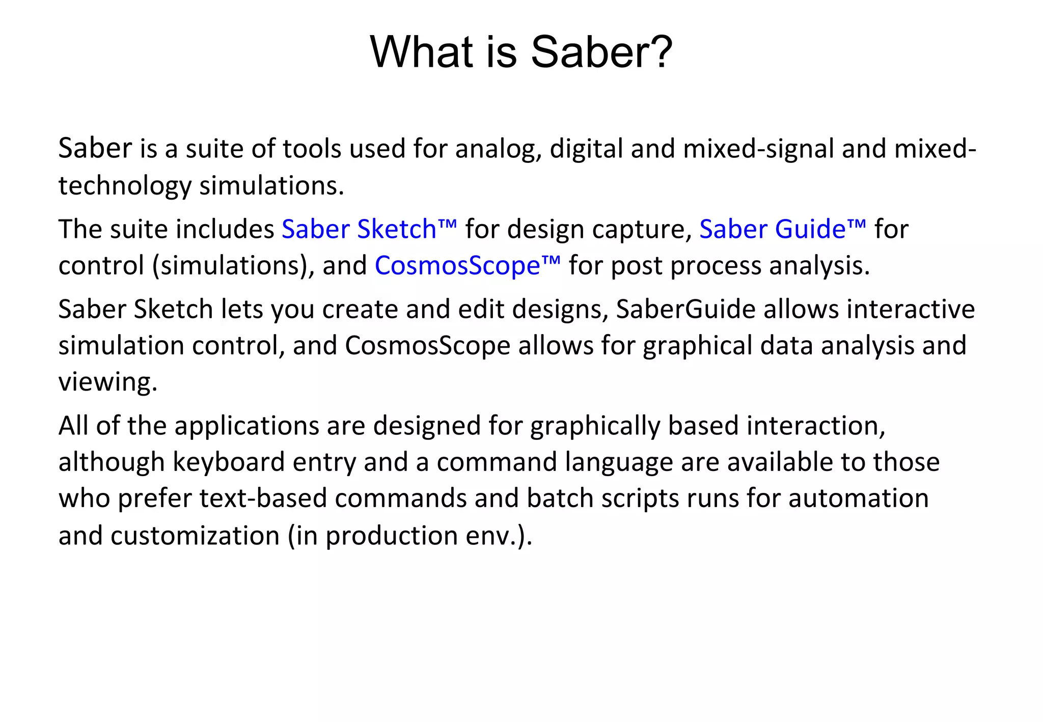 What is Saber? Saber  is a suite of tools used for analog, digital and mixed-signal and mixed-technology simulations.  The suite includes  Saber Sketch™  for design capture,  Saber Guide™  for control (simulations), and  CosmosScope™  for post process analysis. Saber Sketch lets you create and edit designs, SaberGuide allows interactive simulation control, and CosmosScope allows for graphical data analysis and viewing.  All of the applications are designed for graphically based interaction, although keyboard entry and a command language are available to those who prefer text-based commands and batch scripts runs for automation and customization (in production env.).   