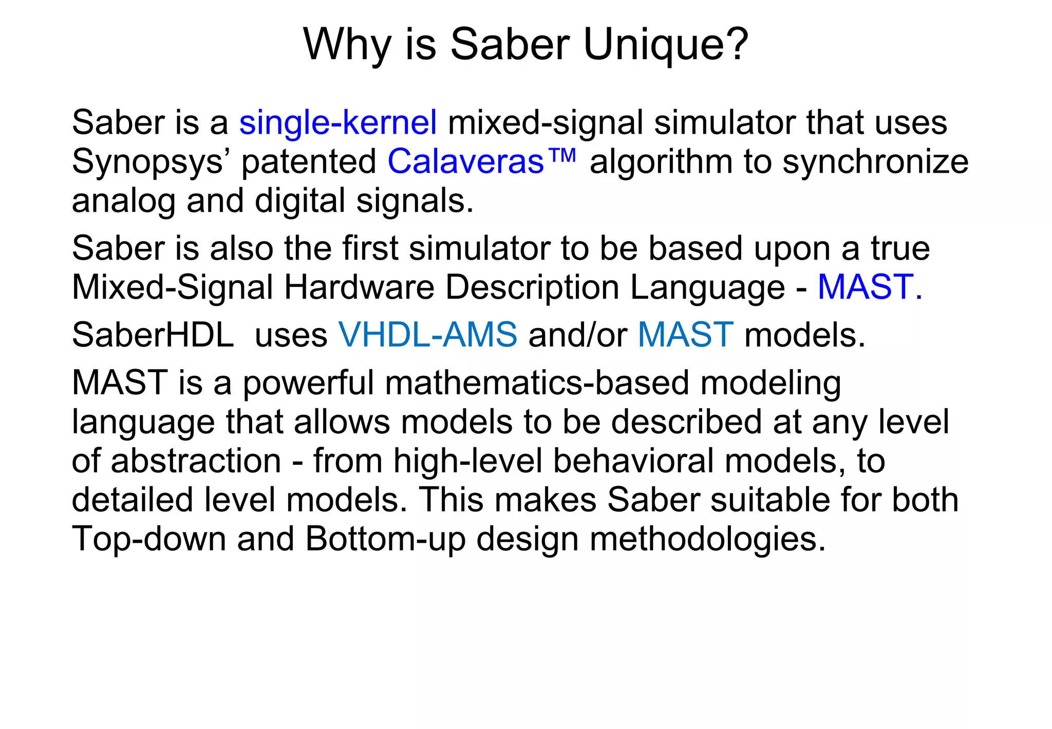 Why is Saber Unique? Saber is a  single-kernel  mixed-signal simulator that uses Synopsys’ patented  Calaveras™  algorithm to synchronize analog and digital signals. Saber is also the first simulator to be based upon a true Mixed-Signal Hardware Description Language -  MAST . SaberHDL  uses  VHDL-AMS  and/or  MAST  models. MAST is a powerful mathematics-based modeling language that allows models to be described at any level of abstraction - from high-level behavioral models, to detailed level models. This makes Saber suitable for both Top-down and Bottom-up design methodologies. 