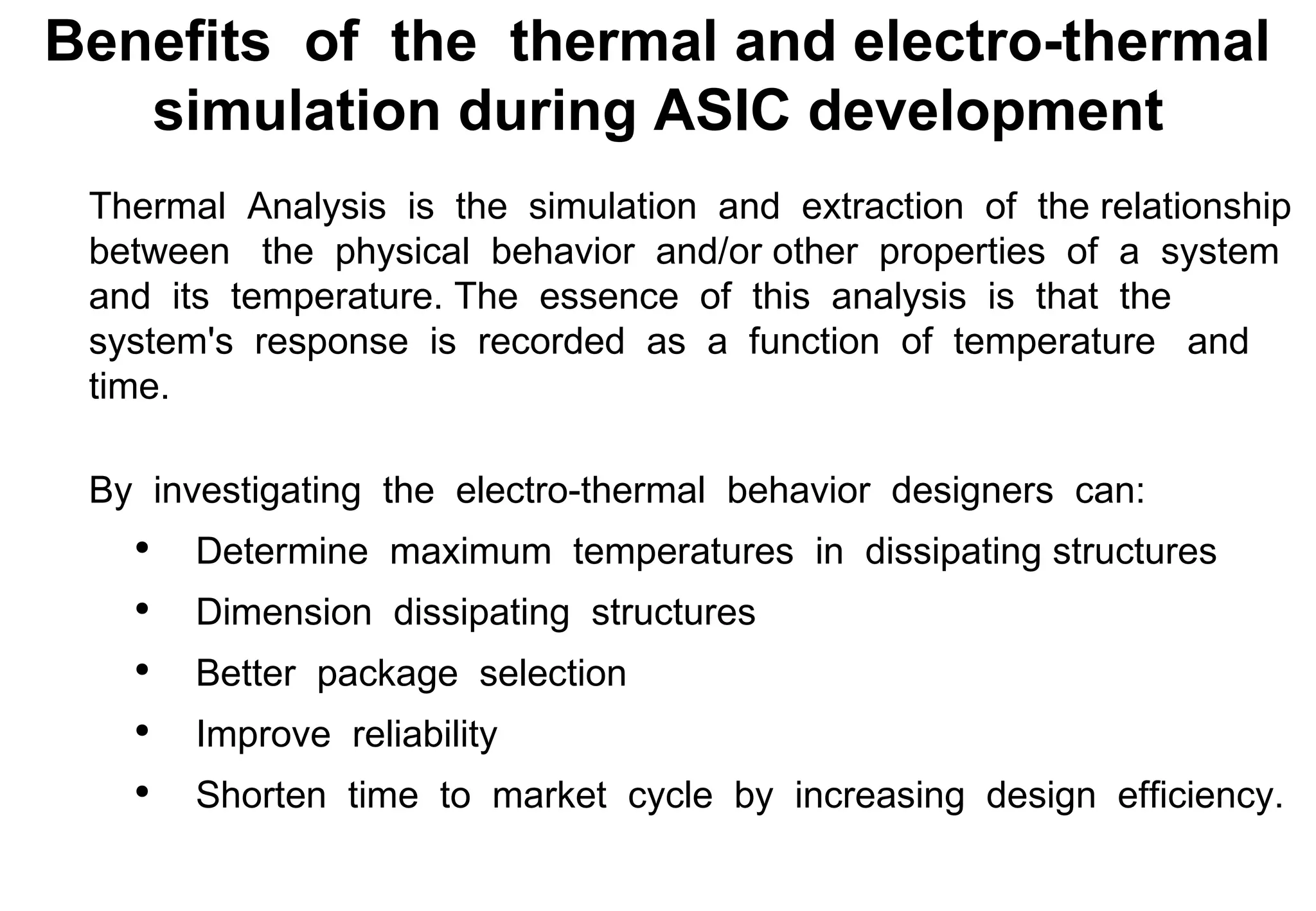 Thermal  Analysis  is  the  simulation  and  extraction  of  the relationship  between  the  physical  behavior  and/or other  properties  of  a  system  and  its  temperature. The  essence  of  this  analysis  is  that  the  system's  response  is  recorded  as  a  function  of  temperature  and  time. By  investigating  the  electro-thermal  behavior  designers  can: Determine  maximum  temperatures  in  dissipating structures Dimension  dissipating  structures Better  package  selection Improve  reliability Shorten  time  to  market  cycle  by  increasing  design  efficiency. Benefits  of  the  thermal and electro-thermal  simulation during ASIC development 