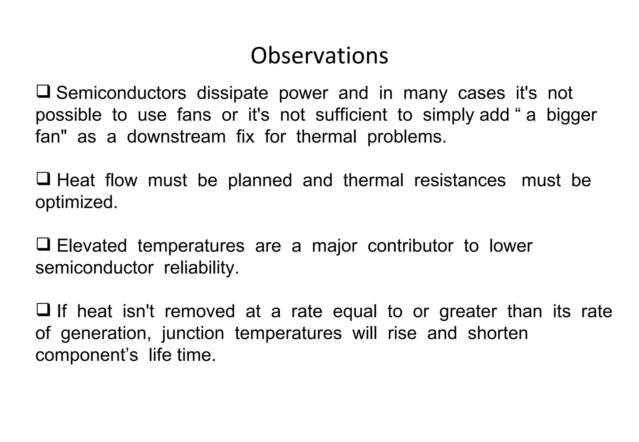 Observations Semiconductors  dissipate  power  and  in  many  cases  it's  not  possible  to  use  fans  or  it's  not  sufficient  to  simply add “ a  bigger  fan"  as  a  downstream  fix  for  thermal  problems. Heat  flow  must  be  planned  and  thermal  resistances  must  be  optimized.  Elevated  temperatures  are  a  major  contributor  to  lower semiconductor  reliability.  If  heat  isn't  removed  at  a  rate  equal  to  or  greater  than  its  rate  of  generation,  junction  temperatures  will  rise  and  shorten  component’s  life time.  