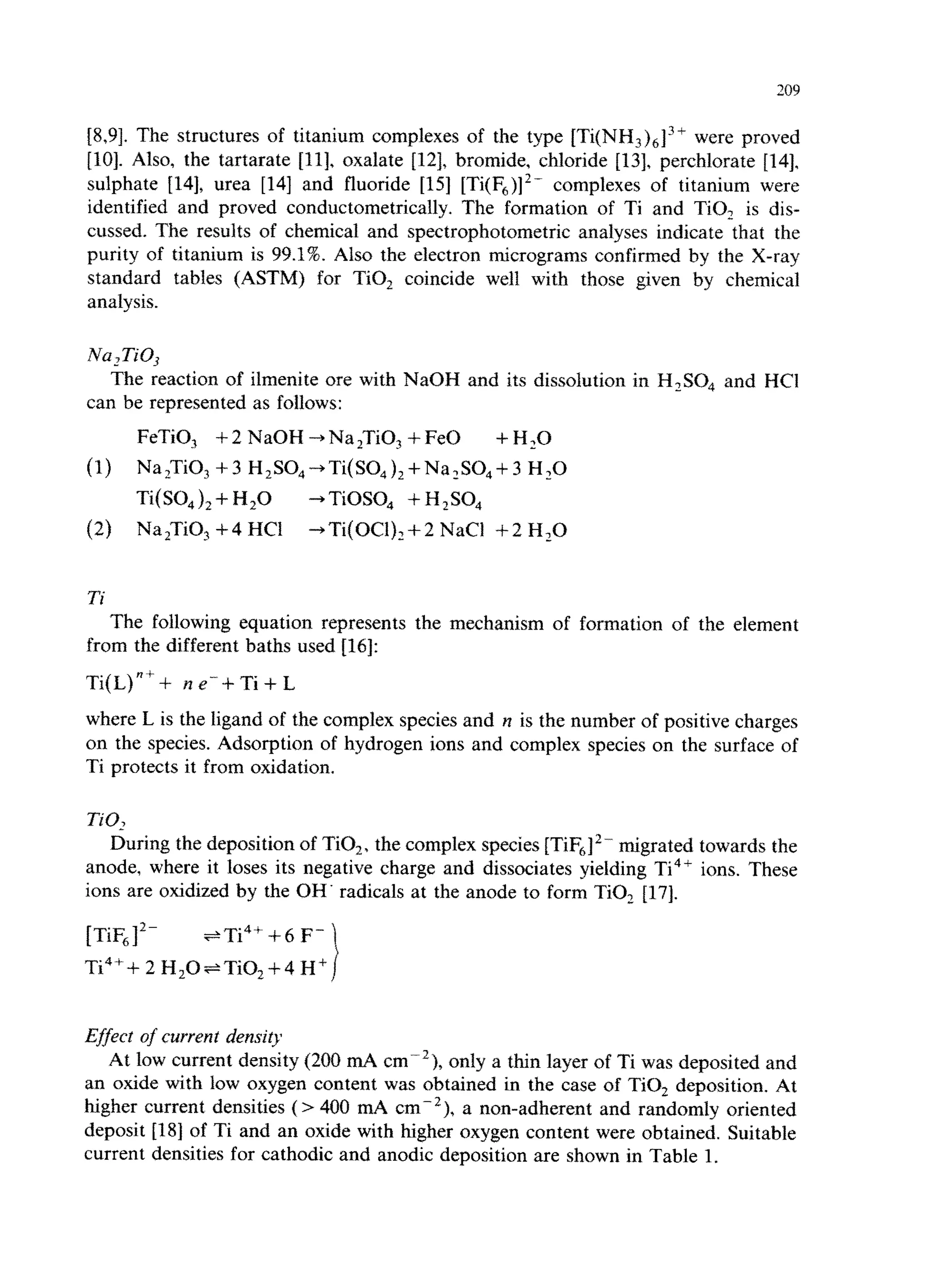 209 
[8,9]. The structures of titanium complexes of the type [Ti(NH,),13+ were proved 
[lo]. Also, the tartarate 1111, oxalate 1121, bromide, chloride 1131, perchlorate 1141, 
sulphate [14], urea [14] and fluoride [15] [Ti(F,)12- complexes of titanium were 
identified and proved conductometrically. The formation of Ti and TiO, is dis-cussed. 
The results of chemical and spectrophotometric analyses indicate that the 
purity of titanium is 99.1%. Also the electron micrograms confirmed by the X-ray 
standard tables (ASTM) for TiO, coincide well with those given by chemical 
analysis. 
The reaction of ilmenite ore with NaOH and its dissolution in H,SO, and WC1 
can be represented as follows: 
FeTiO, + 2 NaOH + Na zTiO, + Fe0 +H,O 
(1) NaZTiO, C 3 H,S04 -+Ti(SO,),+Na,SO,+3 H,O 
Ti(SO,), + H,O + TiOSO, + H *SO, 
(2) Na,TiO, + 4 HCI -+Ti(OCl)z+2 NaCl +2 Hz0 
Ti 
The following equation represents the mechanism of formation of the element 
from the different baths used 1161: 
Ti(L)“++ ne”-+Ti+L 
where L is the ligand of the complex species and n is the number of positive charges 
on the species. Adsorption of hydrogen ions and complex species on the surface of 
Ti protects it from oxidation. 
During the deposition of TiO,, the complex species [TiF612- migrated towards the 
anode, where it loses its negative charge and dissociates yielding Ti4’ ions. These 
ions are oxidized by the OH. radicals at the anode to form TiOz [17]. 
[TiF612- +Ti4++6 F-Ti4++ 
2 H,O~TiO~+4 H” i 
Effect of current density 
At low current density (200 mA cme2}, only a thin layer of Ti was deposited and 
an oxide with low oxygen content was obtained in the case of TiO, deposition. At 
higher current densities (> 400 mA cm-‘), a non-adherent and randomly oriented 
deposit [18] of Ti and an oxide with higher oxygen content were obtained. Suitable 
current densities for cathodic and anodic deposition are shown in Table 1. 
 
