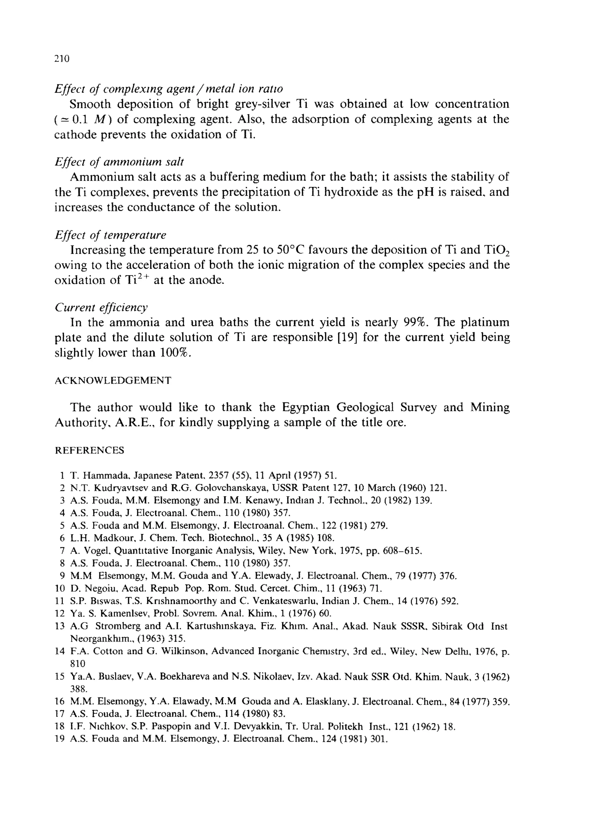 Effect of complexmg agent/metal ion ratto 
Smooth deposition of bright grey-silver Ti was obtained at low concentration 
( = 0.1 M) of complexing agent. Also, the adsorption of complexing agents at the 
cathode prevents the oxidation of Ti. 
Effect of ammonium salt 
Ammonium salt acts as a buffering medium for the bath; it assists the stability of 
the Ti complexes. prevents the precipitation of Ti hydroxide as the pH is raised. and 
increases the conductance of the solution. 
Effect of temperature 
Increasing the temperature from 25 to 50°C favours the deposition of Ti and TiO, 
owing to the acceleration of both the ionic migration of the complex species and the 
oxidation of Ti” at the anode. 
Current efficiency 
In the ammonia and urea baths the current yield is nearly 99%. The platinum 
plate and the dilute solution of Ti are responsible [19] for the current yield being 
slightly lower than 100%. 
ACKNOWLEDGEMENT 
The author would like to thank the Egyptian Geological Survey and Mining 
Authority. A.R.E.. for kindly supplying a sample of the title ore. 
REFERENCES 
1 T. Hammada. Japanese Patent. 2357 (55). 11 Apnl (1957) 51. 
2 N.T. Kudryavtsev and R.G. Golovchanskaya, USSR Patent 127. 10 March (1960) 121. 
3 AS. Fouda. M.M. Elsemongy and I.M. Kenawy, Indtan J. Technol.. 20 (1982) 139. 
4 AS. Fouda, J. Electroanal. Chem.. 110 (1980) 357. 
5 AS. Fouda and M.M. Elsemongy. J. Electroanal. Chem.. 122 (1981) 279. 
6 L.H. Madkour. J. Chem. Tech. Biotechnol., 35 A (1985) 108. 
7 A. Vogel. Quantitative Inorganic Analysis, Wiley. New York, 1975, pp. 6088615. 
8 A.S. Fouda. 3. Electroanal. Chem., 110 (1980) 357. 
9 M.M Elsemongy, M.M. Gouda and Y.A. Elewady, J. Electroanal. Chem., 79 (1977) 376. 
10 D. Negoiu, Acad. Repub Pop. Rom. Stud. Cercet. Chim., 11 (1963) 71. 
11 S.P. Biswas, T.S. Krishnamoorthy and C. Venkateswarlu. Indian J. Chem., 14 (1976) 592. 
12 Ya. S. Kamenlsev, Probl. Sovrem. Anal. Khim., 1 (1976) 60. 
13 A.G Stromberg and A.I. Kartushmskaya. Fiz. Khtm. Anal.. Akad. Nauk SSSR. Sibirak Otd Inst 
Neorgankhrm., (1963) 315. 
14 F.A. Cotton and G. Wilkinson, Advanced Inorganic Chemtstry, 3rd ed.. Wiley. New Delhi. 1976, p. 
810 
15 Ya.A. Buslaev, V.A. Boekbareva and N.S. Nikolaev, Izv. Akad. Nauk SSR Otd. Khim. Nauk. 3 (1962) 
388. 
16 M.M. Elsemongy, Y.A. Elawady. M.M Gouda and A. Elasklany. J. Electroanal. Chem., 84 (1977) 359. 
17 AS. Fouda, J. Electroanal. Chem., 114 (1980) 83. 
18 I.F. Ntchkov. S.P. Paspopin and V.I. Devyakkin, Tr. Ural. Politekh Inst., 121 (1962) 18. 
19 AS. Fouda and M.M. Eisemongy, J. Electroanal. Chem.. 124 (1981) 301. 

