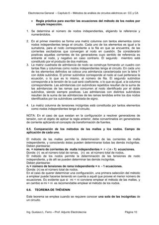 Electrotecnia General – Capítulo 6 – Métodos de análisis de circuitos eléctricos en CC y CA
Ing. Gustavo L. Ferro – Prof. Adjunto Electrotecnia Página 10
 Regla práctica para escribir las ecuaciones del método de los nodos por
simple inspección.
1. Se determina el número de nodos independientes, eligiendo la referencia y
numerándolos.
2. En el primer miembro se forma una matriz columna con tantos elementos como
nodos independientes tenga el circuito. Cada uno de los elementos es igual a la
sumatoria, para el nodo correspondiente a la fila en que se encuentra, de las
corrientes excitadoras que convergen al nodo en cuestión. Se considerarán
positivas aquellas corrientes de los generadores cuyo sentido de referencia es
entrante al nodo, y negativo en caso contrario. El segundo miembro está
constituido por el producto de dos matrices.
3. La matriz cuadrada de admitancia de nodo se construye formando un cuadro con
tantas filas y columnas como nodos independientes tenga el circuito. En cada uno
de los elementos definidos se coloca una admitancia caracterizada con la letra Y
con doble subíndice. El primer subíndice corresponde al nodo al cual pertenece la
ecuación, o lo que es lo mismo, al número de fila. El segundo subíndice
corresponde a la tensión de la cual será coeficiente, o lo que es igual, a la columna
correspondiente. Las admitancias con subíndices repetidos resultan de la suma de
las admitancias de las ramas que concurren al nodo identificado por el doble
subíndice, siendo siempre positivas. Las admitancias con distintos subíndices
resultan de la suma de las admitancias de las ramas tendidas entre los dos nodos
identificados por los subíndices cambiada de signo.
4. La matriz columna de tensiones incógnitas está constituida por tantos elementos
como nodos independientes tenga el circuito.
NOTA: En el caso de que existan en la configuración a resolver generadores de
tensión, con el objeto de aplicar la regla anterior, debe convertírselos en generadores
de corriente aplicando el concepto de transformación de fuentes.
6.5. Comparación de los métodos de las mallas y los nodos. Campo de
aplicación de cada uno.
El método de las mallas permite la determinación de las corrientes de malla
independiente, y conociendo éstas pueden determinarse todas las demás incógnitas.
Deben plantearse:
mi = número de corrientes de malla independientes = r - ( n - 1) ecuaciones.
Donde: (r) es el número total de ramas, (n) es el número total de nodos.
El método de los nodos permite la determinación de las tensiones de nodo
independiente, y de allí se pueden determinar las demás incógnitas.
Deben plantearse:
ni = número de tensiones de rama independiente = n - 1 ecuaciones.
Donde: (n) es el número total de nodos.
En el caso de querer determinar una configuración, una primera selección del método
a emplear puede hacerse teniendo en cuenta a aquél que provee el menor número de
ecuaciones. Es evidente que si mi < ni conviene emplear el método de las mallas, y
en cambio si mi > ni es recomendable emplear el método de los nodos.
6.6. TEOREMA DE THÉVENIN
Este teorema se emplea cuando se requiere conocer una sola de las incógnitas de
un circuito.
 