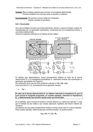 Electrotecnia General – Capítulo 6 – Métodos de análisis de circuitos eléctricos en CC y CA
Ing. Gustavo L. Ferro – Prof. Adjunto Electrotecnia Página 11
Ventaja: Menor trabajo material para conocer una incógnita determinada.
Permite simplificar los circuitos para su estudio y medición.
Inconveniente: No permitir conocer todas las incógnitas.
Impide controlar el resultado.
6.6.1. Enunciado:
Una red compleja (circuito) que tenga elementos activos y pasivos lineales, puede ser
reemplazada por un generador equivalente, compuesto por una impedancia interior, y
una fuerza electromotriz.
Veamos el ejemplo utilizado en el método de las mallas:
El método que desarrollamos, busca precisamente obtener el valor de la fuerza
electromotriz ET y la impedancia equivalente ZT, elementos ambos que constituyen el
generador equivalente de Thevenin.
Por aplicación de la Ley de Ohm podemos calcular I3 = ET / (ZT + Z3)
Para encontrar ET y ZT procedemos de la siguiente manera:
 “ ET “
El valor de la fuerza electromotriz ET se obtiene retirando la impedancia Z3 por la
cual circula la incógnita propuesta, en nuestro ejemplo, retirando la impedancia
Z3 y determinando que tensión queda entre sus terminales.
En el ejemplo, para conocer la tensión a circuito abierto UAB habrá que calcular I´2, sea
por el método de las mallas o por simple aplicación repetitiva del mismo método de
Thevenin.
Se observa así que este procedimiento implica muchas veces recurrir a otros métodos.
Para nuestro ejemplo, determinada esa corriente auxiliar, se podrá escribir:
UAB = ET = I´2 Z4 + E3
 