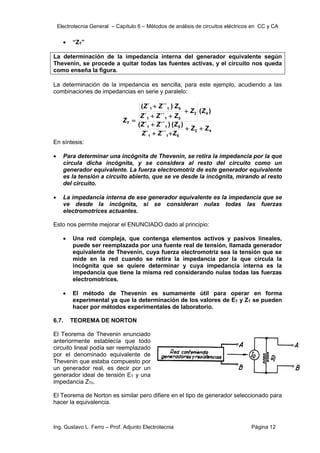 Electrotecnia General – Capítulo 6 – Métodos de análisis de circuitos eléctricos en CC y CA
Ing. Gustavo L. Ferro – Prof. Adjunto Electrotecnia Página 12
 “ZT”
La determinación de la impedancia interna del generador equivalente según
Thevenin, se procede a quitar todas las fuentes activas, y el circuito nos queda
como enseña la figura.
La determinación de la impedancia es sencilla, para este ejemplo, acudiendo a las
combinaciones de impedancias en serie y paralelo:
4
2
5
1
1
5
1
1
4
2
5
1
1
5
1
1
´´
´
)
(
)
´´
´
(
)
(
´´
´
)
´´
´
(
Z
Z
Z
Z
Z
Z
Z
Z
Z
Z
Z
Z
Z
Z
Z
Z
ZT










En síntesis:
 Para determinar una incógnita de Thevenin, se retira la impedancia por la que
circula dicha incógnita, y se considera al resto del circuito como un
generador equivalente. La fuerza electromotriz de este generador equivalente
es la tensión a circuito abierto, que se ve desde la incógnita, mirando al resto
del circuito.
 La impedancia interna de ese generador equivalente es la impedancia que se
ve desde la incógnita, si se consideran nulas todas las fuerzas
electromotrices actuantes.
Esto nos permite mejorar el ENUNCIADO dado al principio:
 Una red compleja, que contenga elementos activos y pasivos lineales,
puede ser reemplazada por una fuente real de tensión, llamada generador
equivalente de Thevenin, cuya fuerza electromotriz sea la tensión que se
mide en la red cuando se retira la impedancia por la que circula la
incógnita que se quiere determinar y cuya impedancia interna es la
impedancia que tiene la misma red considerando nulas todas las fuerzas
electromotrices.
 El método de Thevenin es sumamente útil para operar en forma
experimental ya que la determinación de los valores de ET y ZT se pueden
hacer por métodos experimentales de laboratorio.
6.7. TEOREMA DE NORTON
El Teorema de Thevenin enunciado
anteriormente establecía que todo
circuito lineal podía ser reemplazado
por el denominado equivalente de
Thevenin que estaba compuesto por
un generador real, es decir por un
generador ideal de tensión ET y una
impedancia ZTh.
El Teorema de Norton es similar pero difiere en el tipo de generador seleccionado para
hacer la equivalencia.
 