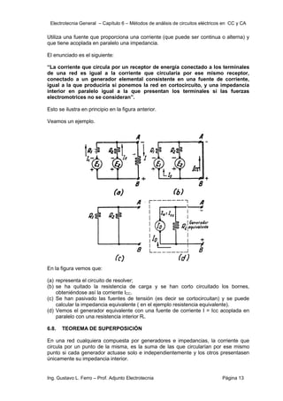 Electrotecnia General – Capítulo 6 – Métodos de análisis de circuitos eléctricos en CC y CA
Ing. Gustavo L. Ferro – Prof. Adjunto Electrotecnia Página 13
Utiliza una fuente que proporciona una corriente (que puede ser continua o alterna) y
que tiene acoplada en paralelo una impedancia.
El enunciado es el siguiente:
“La corriente que circula por un receptor de energía conectado a los terminales
de una red es igual a la corriente que circularía por ese mismo receptor,
conectado a un generador elemental consistente en una fuente de corriente,
igual a la que produciría si ponemos la red en cortocircuito, y una impedancia
interior en paralelo igual a la que presentan los terminales si las fuerzas
electromotrices no se consideran”.
Esto se ilustra en principio en la figura anterior.
Veamos un ejemplo.
En la figura vemos que:
(a) representa el circuito de resolver;
(b) se ha quitado la resistencia de carga y se han corto circuitado los bornes,
obteniéndose así la corriente ICC.
(c) Se han pasivado las fuentes de tensión (es decir se cortocircuitan) y se puede
calcular la impedancia equivalente ( en el ejemplo resistencia equivalente).
(d) Vemos el generador equivalente con una fuente de corriente I = Icc acoplada en
paralelo con una resistencia interior Ri.
6.8. TEOREMA DE SUPERPOSICIÓN
En una red cualquiera compuesta por generadores e impedancias, la corriente que
circula por un punto de la misma, es la suma de las que circularían por ese mismo
punto si cada generador actuase solo e independientemente y los otros presentasen
únicamente su impedancia interior.
 