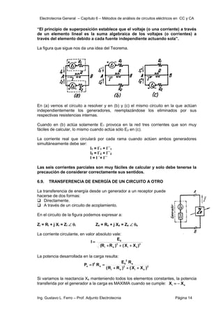 Electrotecnia General – Capítulo 6 – Métodos de análisis de circuitos eléctricos en CC y CA
Ing. Gustavo L. Ferro – Prof. Adjunto Electrotecnia Página 14
“El principio de superposición establece que el voltaje (o una corriente) a través
de un elemento lineal es la suma algebraica de los voltajes (o corrientes) a
través del elemento debido a cada fuente independiente actuando sola”.
La figura que sigue nos da una idea del Teorema.
En (a) vemos el circuito a resolver y en (b) y (c) el mismo circuito en la que actúan
independientemente los generadores, reemplazándose los eliminados por sus
respectivas resistencias internas.
Cuando en (b) actúa solamente E1 provoca en la red tres corrientes que son muy
fáciles de calcular, lo mismo cuando actúa sólo E2 en (c).
La corriente real que circulará por cada rama cuando actúen ambos generadores
simultáneamente debe ser:
I1 = I´1 + I´´1
I2 = I´2 + I´´2
I = I ´+ I´´
Las seis corrientes parciales son muy fáciles de calcular y solo debe tenerse la
precaución de considerar correctamente sus sentidos.
6.9. TRANSFERENCIA DE ENERGÍA DE UN CIRCUITO A OTRO
La transferencia de energía desde un generador a un receptor puede
hacerse de dos formas:
 Directamente.
 A través de un circuito de acoplamiento.
En el circuito de la figura podemos expresar a:
Zi = Ri + j Xi = Zi  i Ze = Re + j Xe = Ze  e
La corriente circulante, en valor absoluto vale:
2
e
i
2
e
i
0
)
X
X
(
)
R
R
(
E
I




La potencia desarrollada en la carga resulta:
2
e
i
2
e
i
e
2
0
e
2
e
)
X
X
(
)
R
R
(
R
E
R
I
P





Si variamos la reactancia Xe manteniendo todos los elementos constantes, la potencia
transferida por el generador a la carga es MAXIMA cuando se cumple: e
i X
X 

 