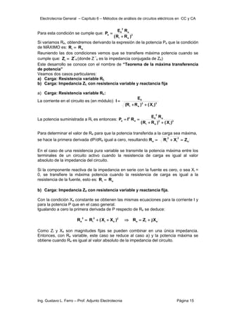 Electrotecnia General – Capítulo 6 – Métodos de análisis de circuitos eléctricos en CC y CA
Ing. Gustavo L. Ferro – Prof. Adjunto Electrotecnia Página 15
Para esta condición se cumple que: 2
e
i
e
2
0
e
)
R
R
(
R
E
P


Si variamos Re, obtendremos derivando la expresión de la potencia Pe que la condición
de MÄXIMO es: e
i R
R 
Reuniendo las dos condiciones vemos que se transfiere máxima potencia cuando se
cumple que: e
*
i Z
Z  (donde Z *
e es la impedancia conjugada de Ze)
Este desarrollo se conoce con el nombre de “Teorema de la máxima transferencia
de potencia”
Veamos dos casos particulares:
a) Carga: Resistencia variable RL
b) Carga: Impedancia ZL con resistencia variable y reactancia fija
a) Carga: Resistencia variable RL:
La corriente en el circuito es (en módulo): 2
i
2
e
i
0
)
X
(
)
R
R
(
E
I



La potencia suministrada a RL es entonces: 2
i
2
e
i
e
2
0
e
2
e
)
X
(
)
R
R
(
R
E
R
I
P




Para determinar el valor de Re para que la potencia transferida a la carga sea máxima,
se hace la primera derivada dP/dRe igual a cero, resultando: e
2
i
2
i
e Z
X
R
R 


En el caso de una resistencia pura variable se transmite la potencia máxima entre los
terminales de un circuito activo cuando la resistencia de carga es igual al valor
absoluto de la impedancia del circuito.
Si la componente reactiva de la impedancia en serie con la fuente es cero, o sea Xi =
0, se transfiere la máxima potencia cuando la resistencia de carga es igual a la
resistencia de la fuente, esto es: e
i R
R 
b) Carga: Impedancia Ze con resistencia variable y reactancia fija.
Con la condición Xe constante se obtienen las mismas ecuaciones para la corriente I y
para la potencia P que en el caso general.
Igualando a cero la primera derivada de P respecto de Re se deduce:
e
i
e
2
e
i
2
i
2
e X
j
Z
R
)
X
X
(
R
R 





Como Zi y Xe son magnitudes fijas se pueden combinar en una única impedancia.
Entonces, con Re variable, este caso se reduce al caso a) y la potencia máxima se
obtiene cuando Re es igual al valor absoluto de la impedancia del circuito.
 