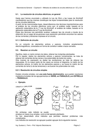 Electrotecnia General – Capítulo 6 – Métodos de análisis de circuitos eléctricos en CC y CA
Ing. Gustavo L. Ferro – Prof. Adjunto Electrotecnia Página 3
6.1. La resolución de circuitos eléctricos, en general
Hasta aquí hemos enunciado y utilizado la Ley de Ohm y las Leyes de Kirchhoff
manifestando que las mismas constituyen las leyes fundamentales para la resolución
de los circuitos eléctricos.
A partir de las mencionadas leyes, desarrollaremos dos técnicas importantísimas para
el análisis de los circuitos eléctricos como son: el análisis nodal, basado en la
aplicación sistemática de la 1º Ley de Kirchhoff, el análisis de mallas, basado en la
aplicación sistemática de la 2º Ley de Kirchhoff.
Estas dos técnicas nos permitirán analizar cualquier tipo de circuito a través de la
obtención de un juego de ecuaciones cuya resolución permitirán encontrar los valores
de las corrientes y tensiones impresas en el circuito.
6.1.1. Definición de circuito
Es un conjunto de elementos activos y pasivos, incluidos acoplamientos
electromagnéticos, conectados en forma de constituir mallas o lazos cerrados.
6.2. Resolver un circuito
Significa, dado un cierto número de datos, obtener las incógnitas planteadas.
Por lo regular, dados los elementos activos y pasivos componentes, se trata de
obtener las corrientes de las ramas o los potenciales de todos los nodos.
Otra manera de expresarlo es dadas las excitaciones se trata de obtener las
respuestas. En la mayor parte de los casos se conoce el diagrama, la matriz de los
elementos activos, la matriz de los elementos pasivos y se busca la matriz de las
corrientes de rama (o de las tensiones) o se buscan los potenciales de nodo.
6.2.1. Resolución de circuitos simples
Existen circuitos simples, con una sola fuerza electromotriz, que pueden resolverse
mediante el empleo de los agrupamientos en SERIE, en PARALELO y en ESTRELLA
– TRIÁNGULO.
 Ejemplo.
Sin embargo, este método se puede
emplear en casos muy simples, como el del ejemplo planteado.
Se han desarrollado otros métodos que permitan resolver problemas más
complicados.
Los métodos de resolución se agrupan pueden agrupar de la siguiente manera:
 
