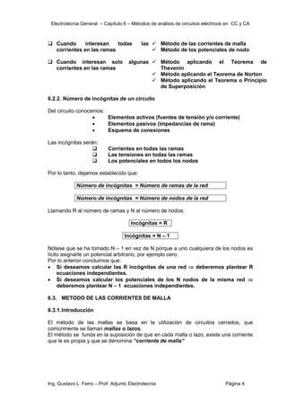 Electrotecnia General – Capítulo 6 – Métodos de análisis de circuitos eléctricos en CC y CA
Ing. Gustavo L. Ferro – Prof. Adjunto Electrotecnia Página 4
 Cuando interesan todas las
corrientes en las ramas
 Método de las corrientes de malla
 Método de los potenciales de nodo
 Cuando interesan solo algunas
corrientes en las ramas
 Método aplicando el Teorema de
Thevenin
 Método aplicando el Teorema de Norton
 Método aplicando el Teorema o Principio
de Superposición
6.2.2. Número de incógnitas de un circuito
Del circuito conocemos:
 Elementos activos (fuentes de tensión y/o corriente)
 Elementos pasivos (impedancias de rama)
 Esquema de conexiones
Las incógnitas serán:
 Corrientes en todas las ramas
 Las tensiones en todas las ramas
 Los potenciales en todos los nodos
Por lo tanto, dejamos establecido que:
Número de incógnitas = Número de ramas de la red
Número de incógnitas = Número de nodos de la red
Llamando R al número de ramas y N al número de nodos:
Incógnitas = R
Incógnitas = N – 1
Nótese que se ha tomado N – 1 en vez de N porque a uno cualquiera de los nodos es
lícito asignarle un potencial arbitrario, por ejemplo cero.
Por lo anterior concluimos que:
 Si deseamos calcular las R incógnitas de una red  deberemos plantear R
ecuaciones independientes.
 Si deseamos calcular los potenciales de los N nodos de la misma red 
deberemos plantear N – 1 ecuaciones independientes.
6.3. METODO DE LAS CORRIENTES DE MALLA
6.3.1.Introducción
El método de las mallas se basa en la utilización de circuitos cerrados, que
comúnmente se llaman mallas o lazos.
El método se funda en la suposición de que en cada malla o lazo, existe una corriente
que le es propia y que se denomina “corriente de malla”
 