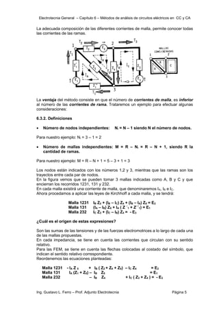 Electrotecnia General – Capítulo 6 – Métodos de análisis de circuitos eléctricos en CC y CA
Ing. Gustavo L. Ferro – Prof. Adjunto Electrotecnia Página 5
La adecuada composición de las diferentes corrientes de malla, permite conocer todas
las corrientes de las ramas.
La ventaja del método consiste en que el número de corrientes de malla, es inferior
al número de las corrientes de rama. Trataremos un ejemplo para efectuar algunas
consideraciones:
6.3.2. Definiciones
 Número de nodos independientes: Ni = N – 1 siendo N el número de nodos.
Para nuestro ejemplo: Ni = 3 – 1 = 2
 Número de mallas independientes: M = R – Ni = R – N + 1, siendo R la
cantidad de ramas.
Para nuestro ejemplo: M = R – N + 1 = 5 – 3 + 1 = 3
Los nodos están indicados con los números 1,2 y 3, mientras que las ramas son los
trayectos entre cada par de nodos.
En la figura vemos que se pueden tomar 3 mallas indicadas como A, B y C y que
encierran los recorridos 1231, 131 y 232.
En cada malla existirá una corriente de malla, que denominaremos IA, IB e IC.
Ahora procedamos a aplicar las leyes de Kirchhoff a cada malla, y se tendrá:
Malla 1231 IB Z2 + (IB – IC) Z4 + (IB – IA) Z5 = E2
Malla 131 (IA – IB) Z5 + IA ( Z ´1 + Z´´1) = E1
Malla 232 IC Z3 + (IC – IB) Z4 = - E3
¿Cuál es el origen de estas expresiones?
Son las sumas de las tensiones y de las fuerzas electromotrices a lo largo de cada una
de las mallas propuestas.
En cada impedancia, se tiene en cuenta las corrientes que circulan con su sentido
relativo.
Para las FEM, se tiene en cuenta las flechas colocadas al costado del símbolo, que
indican el sentido relativo correspondiente.
Reordenemos las ecuaciones planteadas:
Malla 1231 - IA Z 5 + IB ( Z2 + Z4 + Z5) – IC Z4 = E2
Malla 131 IA (Z1 + Z5) – IB Z5 = E1
Malla 232 – IB Z4 + IC ( Z3 + Z4 ) = - E3
 