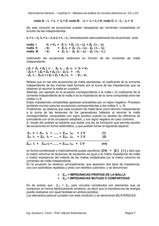 Electrotecnia General – Capítulo 6 – Métodos de análisis de circuitos eléctricos en CC y CA
Ing. Gustavo L. Ferro – Prof. Adjunto Electrotecnia Página 7
nodo A: - I1 + I2 + I6 = 0; nodo B: - I2 + I3 + I5 = 0; nodo C: I1 - I3 - I4 = 0
De este conjunto de ecuaciones pueden despejarse las corrientes compartidas en
función de las independientes:
I6 = I1 – I2, I5 = I2 – I3 e I4 = I1 – I1, reemplazando adecuadamente las ecuaciones será:
malla I V1 + V4 = Z1 I1 + Z4 ( I1 – I3) + Z6 ( I1 - I2)
malla II - V2 = Z2 I2 + Z5 ( I2 – I3) - Z6 ( I1 - I2)
malla III - V3 = Z3 I3 - Z4 (I1 – I3) - Z5 ( I2 - I3 )
ordenando las ecuaciones anteriores en función de las corrientes de malla
independiente:
( Z1 + Z4 + Z6 ) I1 - Z6 I2 - Z4 I3 = V1 + V4
- Z6 I1 + ( Z2 + Z5 + Z6 ) I2 - Z5 I3 = - V2
- Z4 I1 - Z5 I2 + ( Z3 + Z4 + Z5 ) I3 = - V3 – V4
Nótese que en las tres ecuaciones de malla planteadas, el coeficiente de la corriente
independiente de las mismas está formado por la suma de las impedancias que se
obtienen al recorrer la malla en cuestión.
Además, por ejemplo en la ecuación correspondiente a la malla I, el coeficiente de la
corriente independiente de la malla II es la impedancia de la rama compartida entre las
mallas I y II.
Estas impedancias compartidas aparecen precedidas por un signo negativo. Procesos
similares ocurren para las ecuaciones correspondientes a las mallas II y III.
Finalmente, se observa que cada ecuación de malla tiene como término independiente
a la suma de las tensiones de los generadores hallados al recorrer la malla
correspondiente, computadas con signo positivo cuando su sentido de referencia es
coincidente con el de circulación adoptado, y con signo negativo en caso contrario.
A través del análisis se advierte que existe una ley de formación que permite escribir
las ecuaciones en forma sistemática, y que pueden tomar el siguiente aspecto:
Z11 I1 + Z12 I2 + ...... + Z1mi Imi =  V (1)
Z21 I1 + Z22 I2 + ...... + Z2mi Imi =  V (2)
.....................................................................................................
Zmi1 I1 + Zmi2 I2 + ....... + Zmimi Imi =  V (mi)
en forma condensada y matricialmente puede escribirse: [V] = [Z ] [ I ] y dice que
la matriz columna de tensiones de excitación es igual a la matriz impedancia de malla
o matriz impedancia del método de las mallas multiplicada por la matriz columna de
corrientes de malla independiente.
En la ecuación se observa, principalmente, que aparecen dos tipos de impedancia,
una con subíndices repetidos y otras con distintos subíndice, y se denominan:
 Z = IMPEDANCIAS PROPIAS DE LA MALLA
 Z = IMPEDANCIAS MUTUAS O COMPARTIDAS
Es de aclarar que Z = Z para circuitos constituidos por elementos que se
componen en forma eléctricamente simétrica, es decir que la transferencia de energía
puede realizarse con igual facilidad en ambos sentidos.
Los elementos pasivos cumplen con esta condición y se denominan BILATERALES.
 